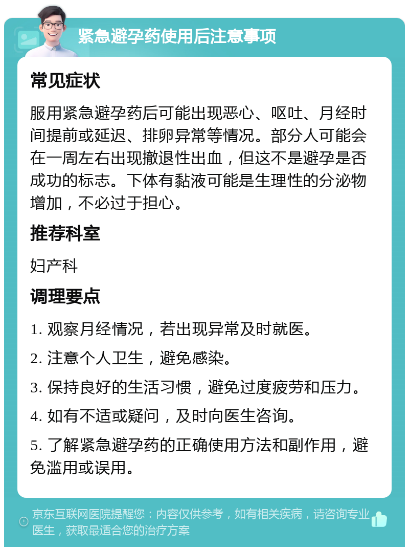 紧急避孕药使用后注意事项 常见症状 服用紧急避孕药后可能出现恶心、呕吐、月经时间提前或延迟、排卵异常等情况。部分人可能会在一周左右出现撤退性出血，但这不是避孕是否成功的标志。下体有黏液可能是生理性的分泌物增加，不必过于担心。 推荐科室 妇产科 调理要点 1. 观察月经情况，若出现异常及时就医。 2. 注意个人卫生，避免感染。 3. 保持良好的生活习惯，避免过度疲劳和压力。 4. 如有不适或疑问，及时向医生咨询。 5. 了解紧急避孕药的正确使用方法和副作用，避免滥用或误用。