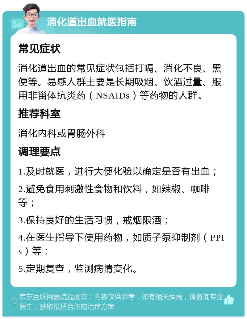 消化道出血就医指南 常见症状 消化道出血的常见症状包括打嗝、消化不良、黑便等。易感人群主要是长期吸烟、饮酒过量、服用非甾体抗炎药（NSAIDs）等药物的人群。 推荐科室 消化内科或胃肠外科 调理要点 1.及时就医，进行大便化验以确定是否有出血； 2.避免食用刺激性食物和饮料，如辣椒、咖啡等； 3.保持良好的生活习惯，戒烟限酒； 4.在医生指导下使用药物，如质子泵抑制剂（PPIs）等； 5.定期复查，监测病情变化。