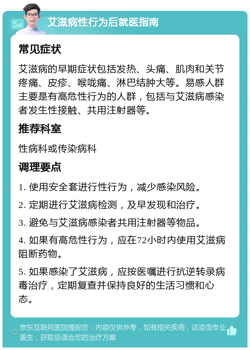 艾滋病性行为后就医指南 常见症状 艾滋病的早期症状包括发热、头痛、肌肉和关节疼痛、皮疹、喉咙痛、淋巴结肿大等。易感人群主要是有高危性行为的人群，包括与艾滋病感染者发生性接触、共用注射器等。 推荐科室 性病科或传染病科 调理要点 1. 使用安全套进行性行为，减少感染风险。 2. 定期进行艾滋病检测，及早发现和治疗。 3. 避免与艾滋病感染者共用注射器等物品。 4. 如果有高危性行为，应在72小时内使用艾滋病阻断药物。 5. 如果感染了艾滋病，应按医嘱进行抗逆转录病毒治疗，定期复查并保持良好的生活习惯和心态。