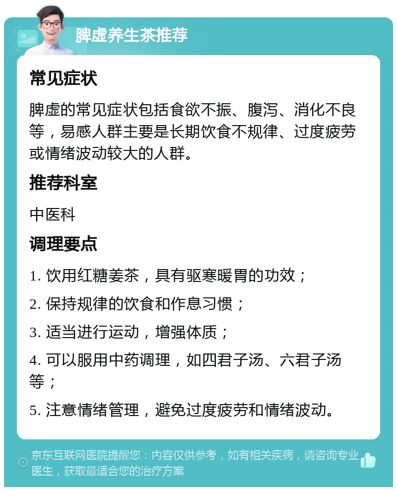 脾虚养生茶推荐 常见症状 脾虚的常见症状包括食欲不振、腹泻、消化不良等，易感人群主要是长期饮食不规律、过度疲劳或情绪波动较大的人群。 推荐科室 中医科 调理要点 1. 饮用红糖姜茶，具有驱寒暖胃的功效； 2. 保持规律的饮食和作息习惯； 3. 适当进行运动，增强体质； 4. 可以服用中药调理，如四君子汤、六君子汤等； 5. 注意情绪管理，避免过度疲劳和情绪波动。