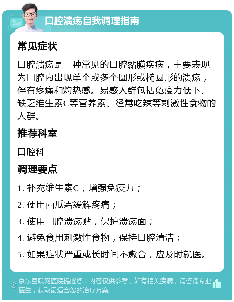 口腔溃疡自我调理指南 常见症状 口腔溃疡是一种常见的口腔黏膜疾病，主要表现为口腔内出现单个或多个圆形或椭圆形的溃疡，伴有疼痛和灼热感。易感人群包括免疫力低下、缺乏维生素C等营养素、经常吃辣等刺激性食物的人群。 推荐科室 口腔科 调理要点 1. 补充维生素C，增强免疫力； 2. 使用西瓜霜缓解疼痛； 3. 使用口腔溃疡贴，保护溃疡面； 4. 避免食用刺激性食物，保持口腔清洁； 5. 如果症状严重或长时间不愈合，应及时就医。