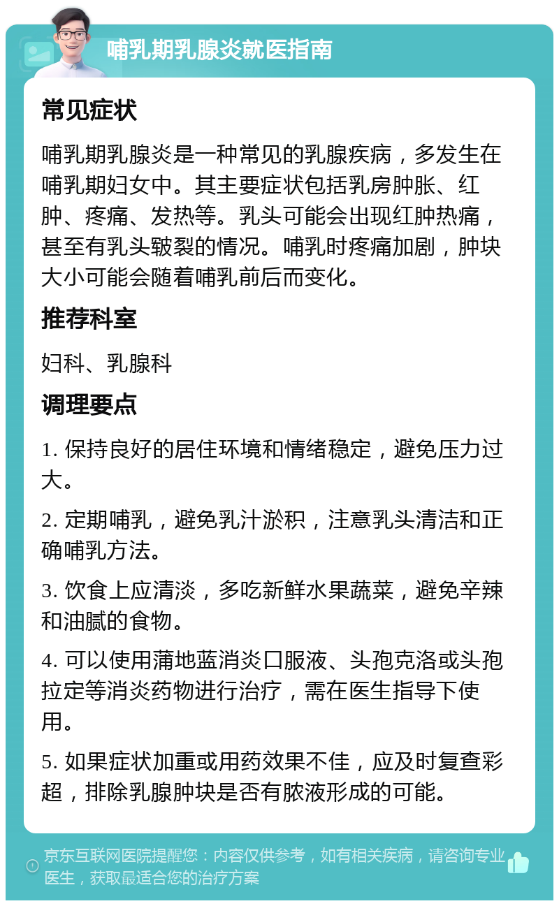 哺乳期乳腺炎就医指南 常见症状 哺乳期乳腺炎是一种常见的乳腺疾病，多发生在哺乳期妇女中。其主要症状包括乳房肿胀、红肿、疼痛、发热等。乳头可能会出现红肿热痛，甚至有乳头皲裂的情况。哺乳时疼痛加剧，肿块大小可能会随着哺乳前后而变化。 推荐科室 妇科、乳腺科 调理要点 1. 保持良好的居住环境和情绪稳定，避免压力过大。 2. 定期哺乳，避免乳汁淤积，注意乳头清洁和正确哺乳方法。 3. 饮食上应清淡，多吃新鲜水果蔬菜，避免辛辣和油腻的食物。 4. 可以使用蒲地蓝消炎口服液、头孢克洛或头孢拉定等消炎药物进行治疗，需在医生指导下使用。 5. 如果症状加重或用药效果不佳，应及时复查彩超，排除乳腺肿块是否有脓液形成的可能。