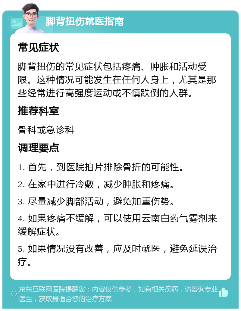 脚背扭伤就医指南 常见症状 脚背扭伤的常见症状包括疼痛、肿胀和活动受限。这种情况可能发生在任何人身上，尤其是那些经常进行高强度运动或不慎跌倒的人群。 推荐科室 骨科或急诊科 调理要点 1. 首先，到医院拍片排除骨折的可能性。 2. 在家中进行冷敷，减少肿胀和疼痛。 3. 尽量减少脚部活动，避免加重伤势。 4. 如果疼痛不缓解，可以使用云南白药气雾剂来缓解症状。 5. 如果情况没有改善，应及时就医，避免延误治疗。