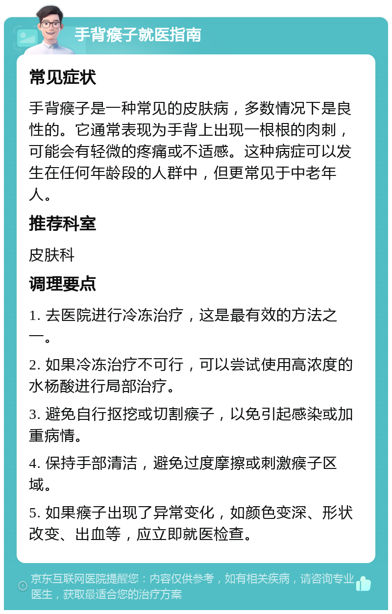 手背瘊子就医指南 常见症状 手背瘊子是一种常见的皮肤病，多数情况下是良性的。它通常表现为手背上出现一根根的肉刺，可能会有轻微的疼痛或不适感。这种病症可以发生在任何年龄段的人群中，但更常见于中老年人。 推荐科室 皮肤科 调理要点 1. 去医院进行冷冻治疗，这是最有效的方法之一。 2. 如果冷冻治疗不可行，可以尝试使用高浓度的水杨酸进行局部治疗。 3. 避免自行抠挖或切割瘊子，以免引起感染或加重病情。 4. 保持手部清洁，避免过度摩擦或刺激瘊子区域。 5. 如果瘊子出现了异常变化，如颜色变深、形状改变、出血等，应立即就医检查。