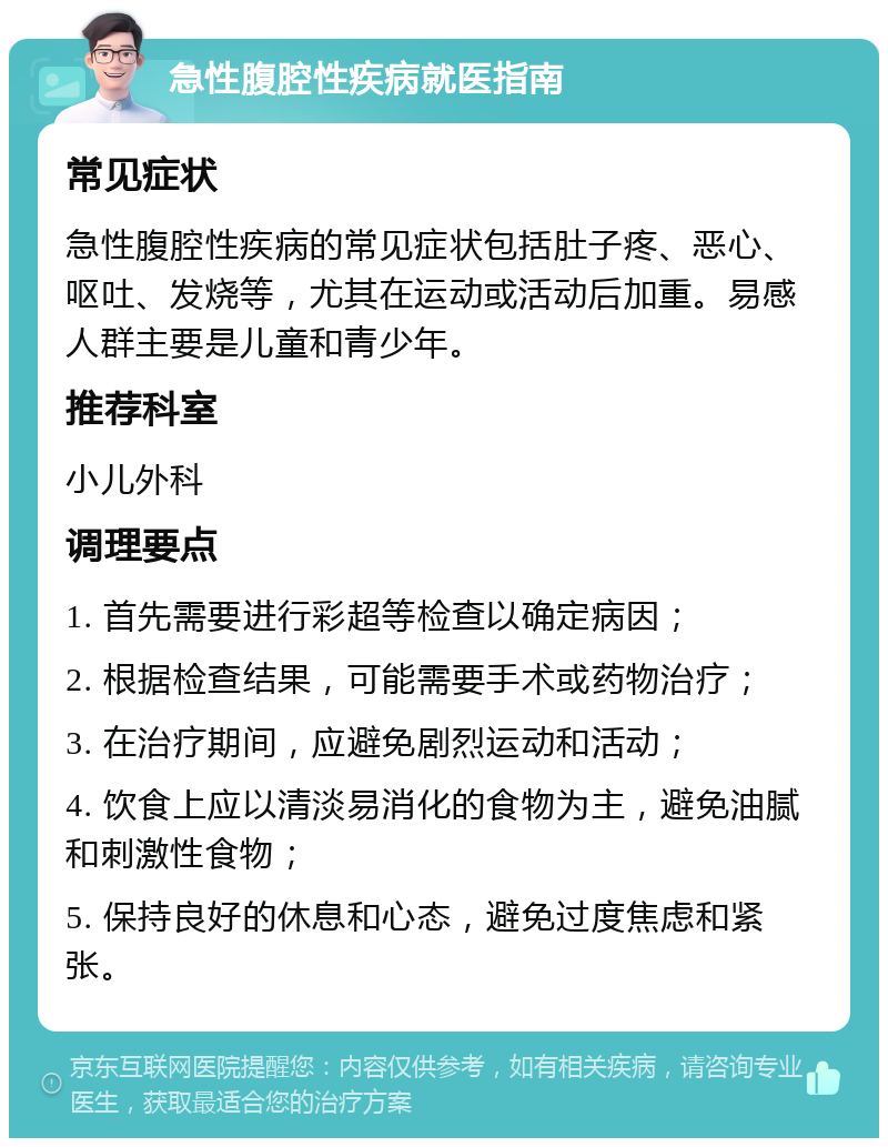 急性腹腔性疾病就医指南 常见症状 急性腹腔性疾病的常见症状包括肚子疼、恶心、呕吐、发烧等，尤其在运动或活动后加重。易感人群主要是儿童和青少年。 推荐科室 小儿外科 调理要点 1. 首先需要进行彩超等检查以确定病因； 2. 根据检查结果，可能需要手术或药物治疗； 3. 在治疗期间，应避免剧烈运动和活动； 4. 饮食上应以清淡易消化的食物为主，避免油腻和刺激性食物； 5. 保持良好的休息和心态，避免过度焦虑和紧张。