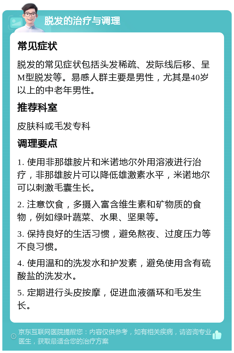 脱发的治疗与调理 常见症状 脱发的常见症状包括头发稀疏、发际线后移、呈M型脱发等。易感人群主要是男性，尤其是40岁以上的中老年男性。 推荐科室 皮肤科或毛发专科 调理要点 1. 使用非那雄胺片和米诺地尔外用溶液进行治疗，非那雄胺片可以降低雄激素水平，米诺地尔可以刺激毛囊生长。 2. 注意饮食，多摄入富含维生素和矿物质的食物，例如绿叶蔬菜、水果、坚果等。 3. 保持良好的生活习惯，避免熬夜、过度压力等不良习惯。 4. 使用温和的洗发水和护发素，避免使用含有硫酸盐的洗发水。 5. 定期进行头皮按摩，促进血液循环和毛发生长。