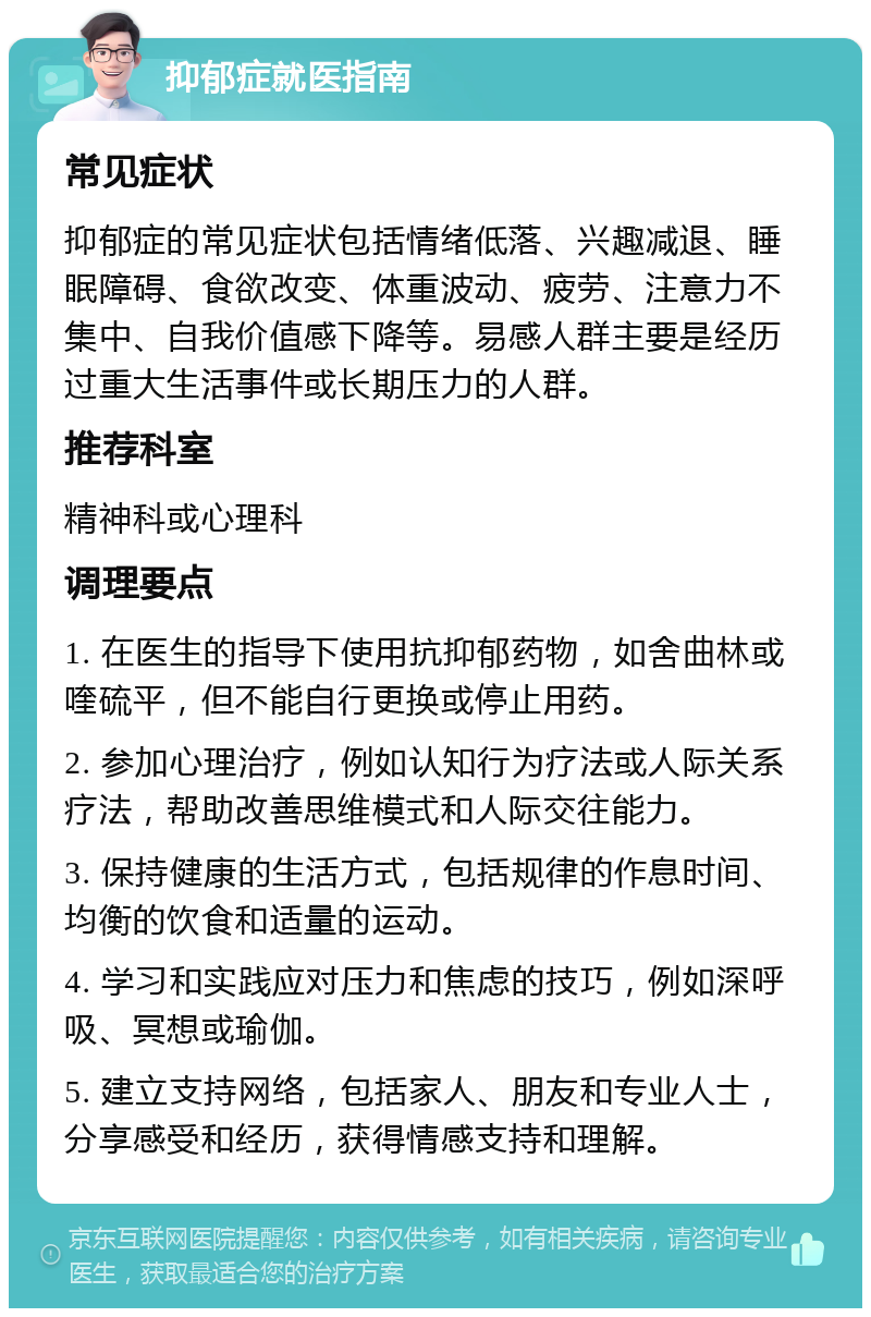 抑郁症就医指南 常见症状 抑郁症的常见症状包括情绪低落、兴趣减退、睡眠障碍、食欲改变、体重波动、疲劳、注意力不集中、自我价值感下降等。易感人群主要是经历过重大生活事件或长期压力的人群。 推荐科室 精神科或心理科 调理要点 1. 在医生的指导下使用抗抑郁药物，如舍曲林或喹硫平，但不能自行更换或停止用药。 2. 参加心理治疗，例如认知行为疗法或人际关系疗法，帮助改善思维模式和人际交往能力。 3. 保持健康的生活方式，包括规律的作息时间、均衡的饮食和适量的运动。 4. 学习和实践应对压力和焦虑的技巧，例如深呼吸、冥想或瑜伽。 5. 建立支持网络，包括家人、朋友和专业人士，分享感受和经历，获得情感支持和理解。