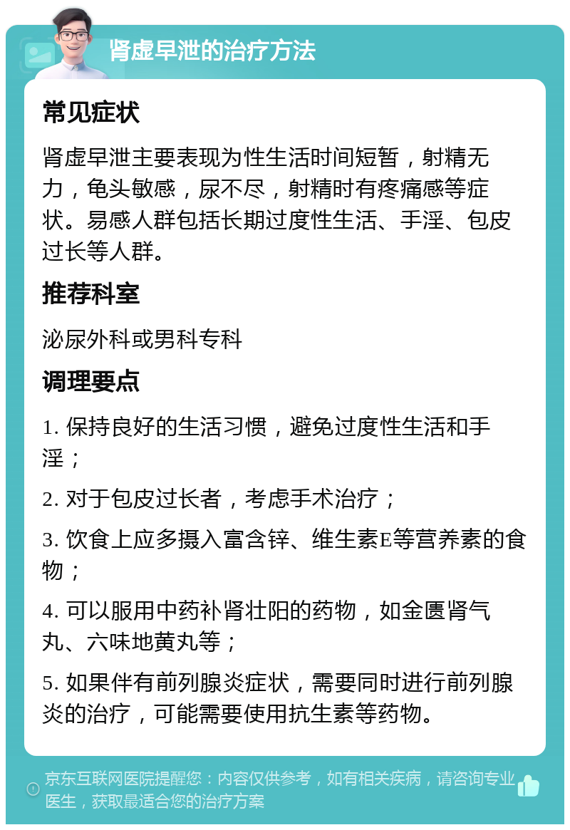 肾虚早泄的治疗方法 常见症状 肾虚早泄主要表现为性生活时间短暂，射精无力，龟头敏感，尿不尽，射精时有疼痛感等症状。易感人群包括长期过度性生活、手淫、包皮过长等人群。 推荐科室 泌尿外科或男科专科 调理要点 1. 保持良好的生活习惯，避免过度性生活和手淫； 2. 对于包皮过长者，考虑手术治疗； 3. 饮食上应多摄入富含锌、维生素E等营养素的食物； 4. 可以服用中药补肾壮阳的药物，如金匮肾气丸、六味地黄丸等； 5. 如果伴有前列腺炎症状，需要同时进行前列腺炎的治疗，可能需要使用抗生素等药物。