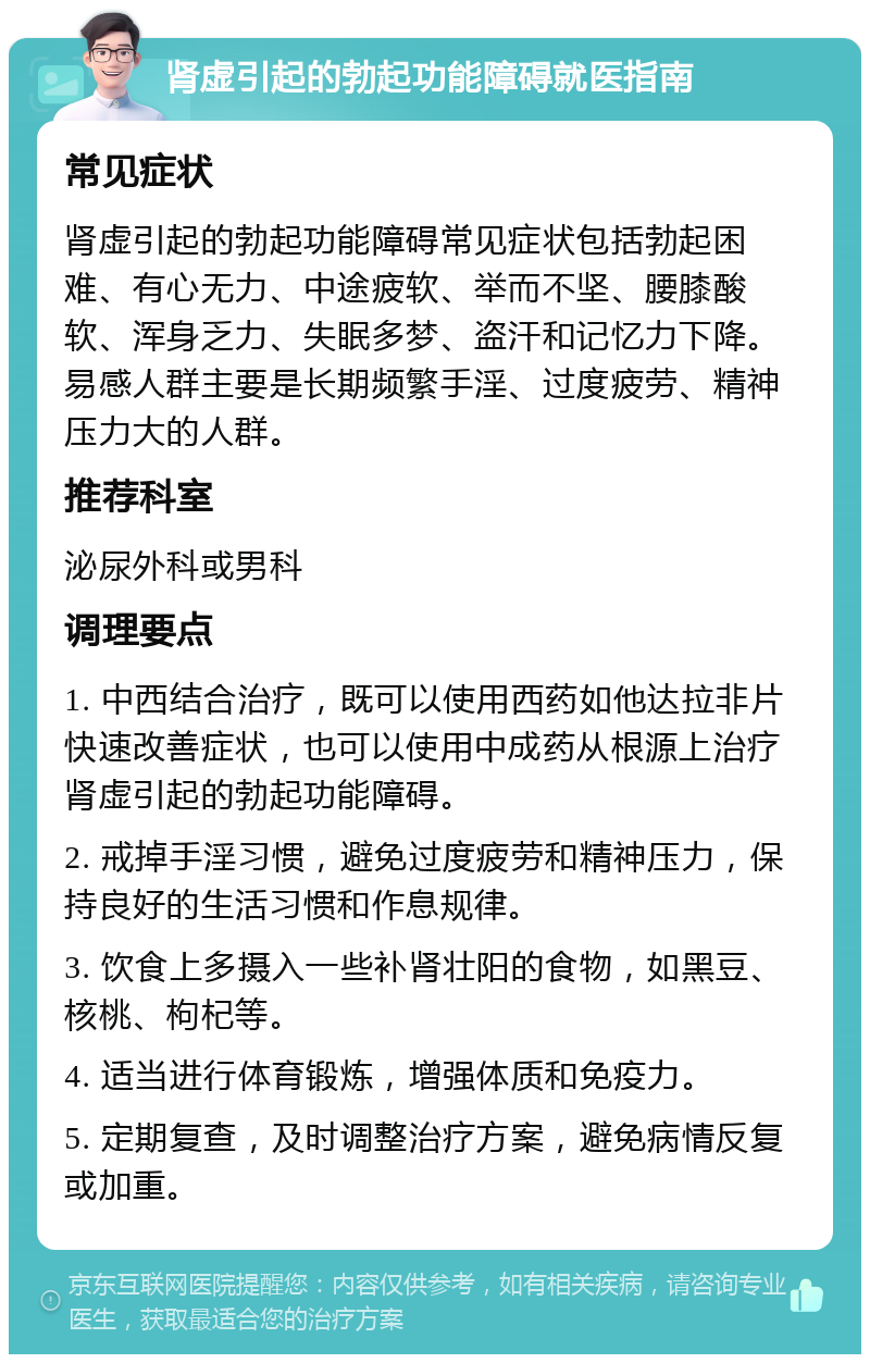 肾虚引起的勃起功能障碍就医指南 常见症状 肾虚引起的勃起功能障碍常见症状包括勃起困难、有心无力、中途疲软、举而不坚、腰膝酸软、浑身乏力、失眠多梦、盗汗和记忆力下降。易感人群主要是长期频繁手淫、过度疲劳、精神压力大的人群。 推荐科室 泌尿外科或男科 调理要点 1. 中西结合治疗，既可以使用西药如他达拉非片快速改善症状，也可以使用中成药从根源上治疗肾虚引起的勃起功能障碍。 2. 戒掉手淫习惯，避免过度疲劳和精神压力，保持良好的生活习惯和作息规律。 3. 饮食上多摄入一些补肾壮阳的食物，如黑豆、核桃、枸杞等。 4. 适当进行体育锻炼，增强体质和免疫力。 5. 定期复查，及时调整治疗方案，避免病情反复或加重。