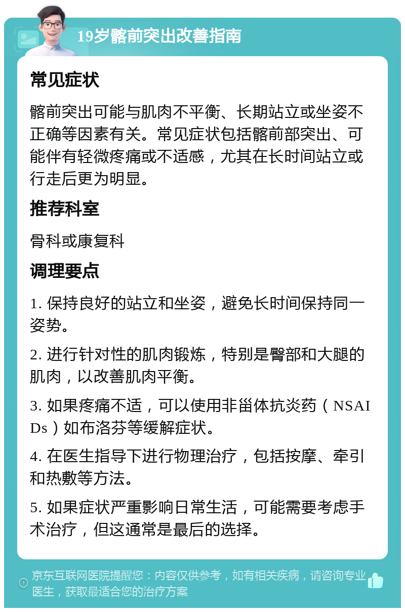 19岁髂前突出改善指南 常见症状 髂前突出可能与肌肉不平衡、长期站立或坐姿不正确等因素有关。常见症状包括髂前部突出、可能伴有轻微疼痛或不适感，尤其在长时间站立或行走后更为明显。 推荐科室 骨科或康复科 调理要点 1. 保持良好的站立和坐姿，避免长时间保持同一姿势。 2. 进行针对性的肌肉锻炼，特别是臀部和大腿的肌肉，以改善肌肉平衡。 3. 如果疼痛不适，可以使用非甾体抗炎药（NSAIDs）如布洛芬等缓解症状。 4. 在医生指导下进行物理治疗，包括按摩、牵引和热敷等方法。 5. 如果症状严重影响日常生活，可能需要考虑手术治疗，但这通常是最后的选择。