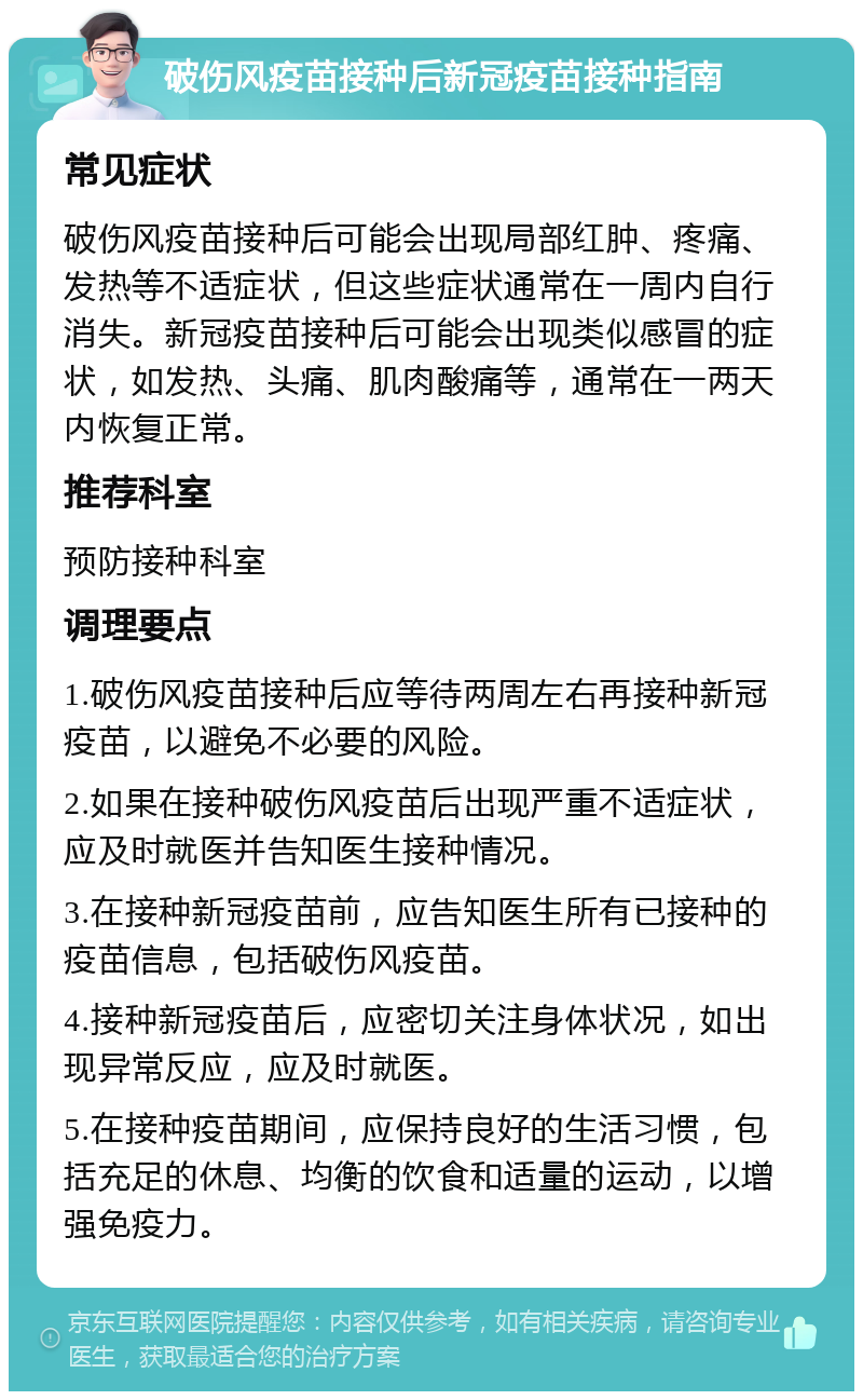 破伤风疫苗接种后新冠疫苗接种指南 常见症状 破伤风疫苗接种后可能会出现局部红肿、疼痛、发热等不适症状，但这些症状通常在一周内自行消失。新冠疫苗接种后可能会出现类似感冒的症状，如发热、头痛、肌肉酸痛等，通常在一两天内恢复正常。 推荐科室 预防接种科室 调理要点 1.破伤风疫苗接种后应等待两周左右再接种新冠疫苗，以避免不必要的风险。 2.如果在接种破伤风疫苗后出现严重不适症状，应及时就医并告知医生接种情况。 3.在接种新冠疫苗前，应告知医生所有已接种的疫苗信息，包括破伤风疫苗。 4.接种新冠疫苗后，应密切关注身体状况，如出现异常反应，应及时就医。 5.在接种疫苗期间，应保持良好的生活习惯，包括充足的休息、均衡的饮食和适量的运动，以增强免疫力。