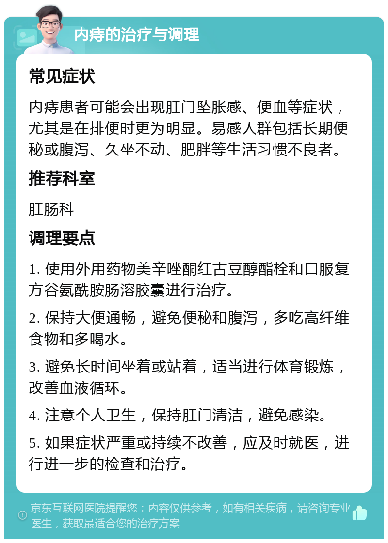 内痔的治疗与调理 常见症状 内痔患者可能会出现肛门坠胀感、便血等症状，尤其是在排便时更为明显。易感人群包括长期便秘或腹泻、久坐不动、肥胖等生活习惯不良者。 推荐科室 肛肠科 调理要点 1. 使用外用药物美辛唑酮红古豆醇酯栓和口服复方谷氨酰胺肠溶胶囊进行治疗。 2. 保持大便通畅，避免便秘和腹泻，多吃高纤维食物和多喝水。 3. 避免长时间坐着或站着，适当进行体育锻炼，改善血液循环。 4. 注意个人卫生，保持肛门清洁，避免感染。 5. 如果症状严重或持续不改善，应及时就医，进行进一步的检查和治疗。