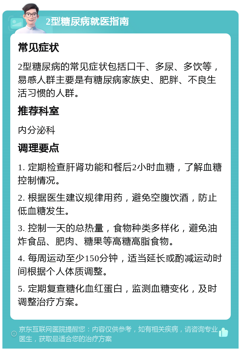 2型糖尿病就医指南 常见症状 2型糖尿病的常见症状包括口干、多尿、多饮等，易感人群主要是有糖尿病家族史、肥胖、不良生活习惯的人群。 推荐科室 内分泌科 调理要点 1. 定期检查肝肾功能和餐后2小时血糖，了解血糖控制情况。 2. 根据医生建议规律用药，避免空腹饮酒，防止低血糖发生。 3. 控制一天的总热量，食物种类多样化，避免油炸食品、肥肉、糖果等高糖高脂食物。 4. 每周运动至少150分钟，适当延长或酌减运动时间根据个人体质调整。 5. 定期复查糖化血红蛋白，监测血糖变化，及时调整治疗方案。