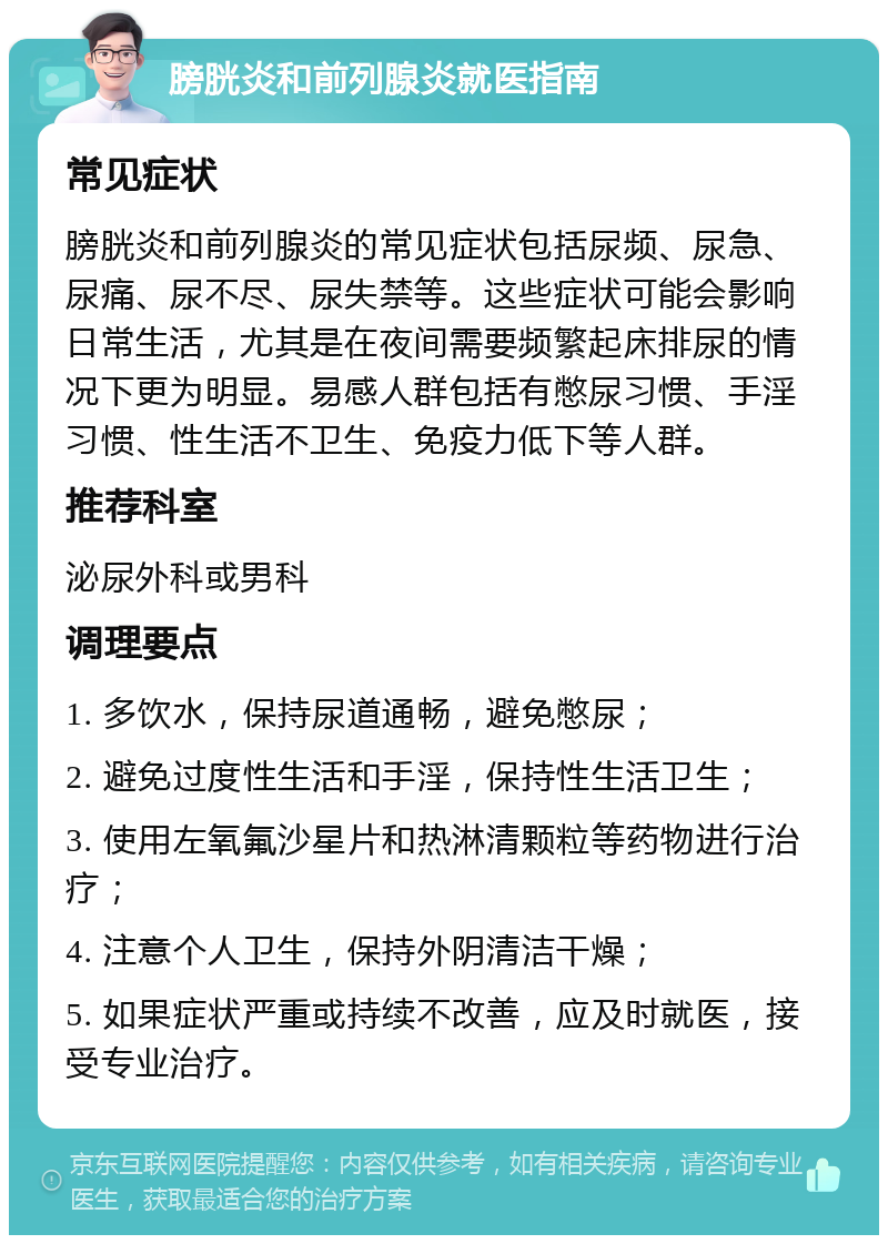 膀胱炎和前列腺炎就医指南 常见症状 膀胱炎和前列腺炎的常见症状包括尿频、尿急、尿痛、尿不尽、尿失禁等。这些症状可能会影响日常生活，尤其是在夜间需要频繁起床排尿的情况下更为明显。易感人群包括有憋尿习惯、手淫习惯、性生活不卫生、免疫力低下等人群。 推荐科室 泌尿外科或男科 调理要点 1. 多饮水，保持尿道通畅，避免憋尿； 2. 避免过度性生活和手淫，保持性生活卫生； 3. 使用左氧氟沙星片和热淋清颗粒等药物进行治疗； 4. 注意个人卫生，保持外阴清洁干燥； 5. 如果症状严重或持续不改善，应及时就医，接受专业治疗。