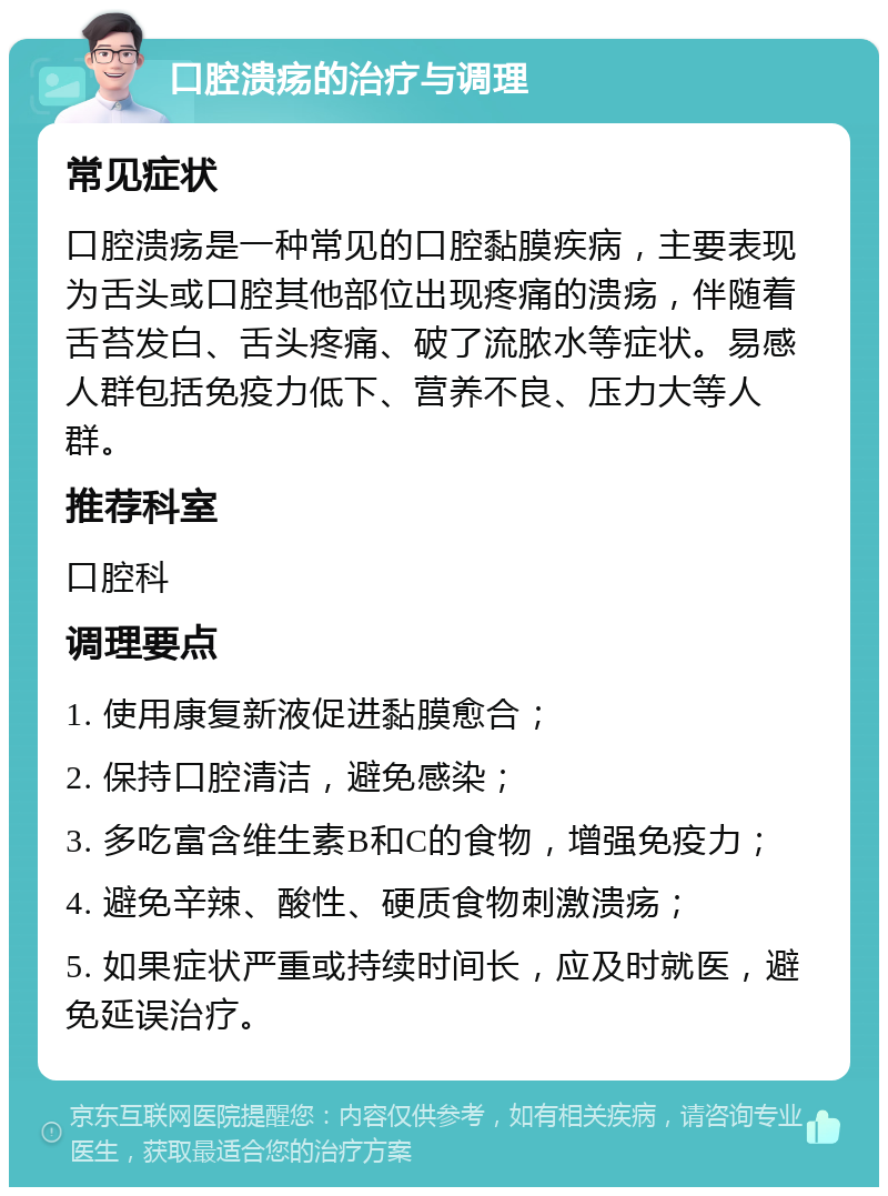 口腔溃疡的治疗与调理 常见症状 口腔溃疡是一种常见的口腔黏膜疾病，主要表现为舌头或口腔其他部位出现疼痛的溃疡，伴随着舌苔发白、舌头疼痛、破了流脓水等症状。易感人群包括免疫力低下、营养不良、压力大等人群。 推荐科室 口腔科 调理要点 1. 使用康复新液促进黏膜愈合； 2. 保持口腔清洁，避免感染； 3. 多吃富含维生素B和C的食物，增强免疫力； 4. 避免辛辣、酸性、硬质食物刺激溃疡； 5. 如果症状严重或持续时间长，应及时就医，避免延误治疗。