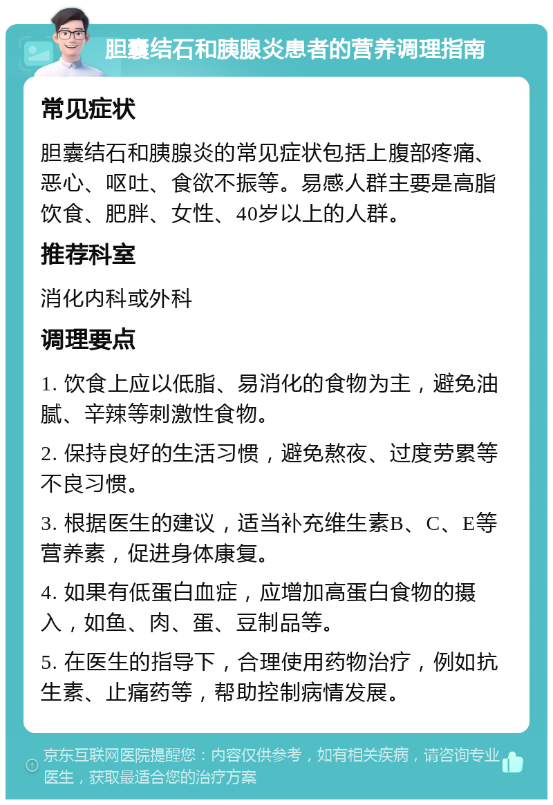 胆囊结石和胰腺炎患者的营养调理指南 常见症状 胆囊结石和胰腺炎的常见症状包括上腹部疼痛、恶心、呕吐、食欲不振等。易感人群主要是高脂饮食、肥胖、女性、40岁以上的人群。 推荐科室 消化内科或外科 调理要点 1. 饮食上应以低脂、易消化的食物为主，避免油腻、辛辣等刺激性食物。 2. 保持良好的生活习惯，避免熬夜、过度劳累等不良习惯。 3. 根据医生的建议，适当补充维生素B、C、E等营养素，促进身体康复。 4. 如果有低蛋白血症，应增加高蛋白食物的摄入，如鱼、肉、蛋、豆制品等。 5. 在医生的指导下，合理使用药物治疗，例如抗生素、止痛药等，帮助控制病情发展。