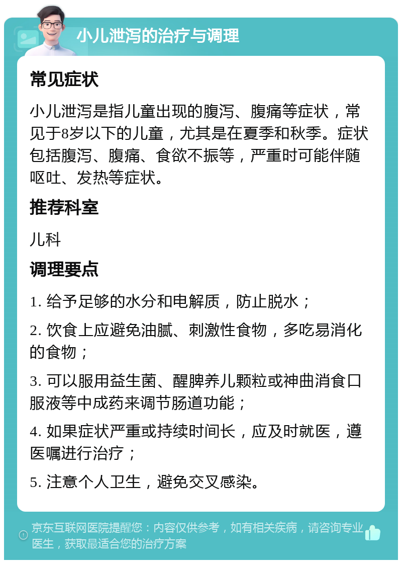 小儿泄泻的治疗与调理 常见症状 小儿泄泻是指儿童出现的腹泻、腹痛等症状，常见于8岁以下的儿童，尤其是在夏季和秋季。症状包括腹泻、腹痛、食欲不振等，严重时可能伴随呕吐、发热等症状。 推荐科室 儿科 调理要点 1. 给予足够的水分和电解质，防止脱水； 2. 饮食上应避免油腻、刺激性食物，多吃易消化的食物； 3. 可以服用益生菌、醒脾养儿颗粒或神曲消食口服液等中成药来调节肠道功能； 4. 如果症状严重或持续时间长，应及时就医，遵医嘱进行治疗； 5. 注意个人卫生，避免交叉感染。