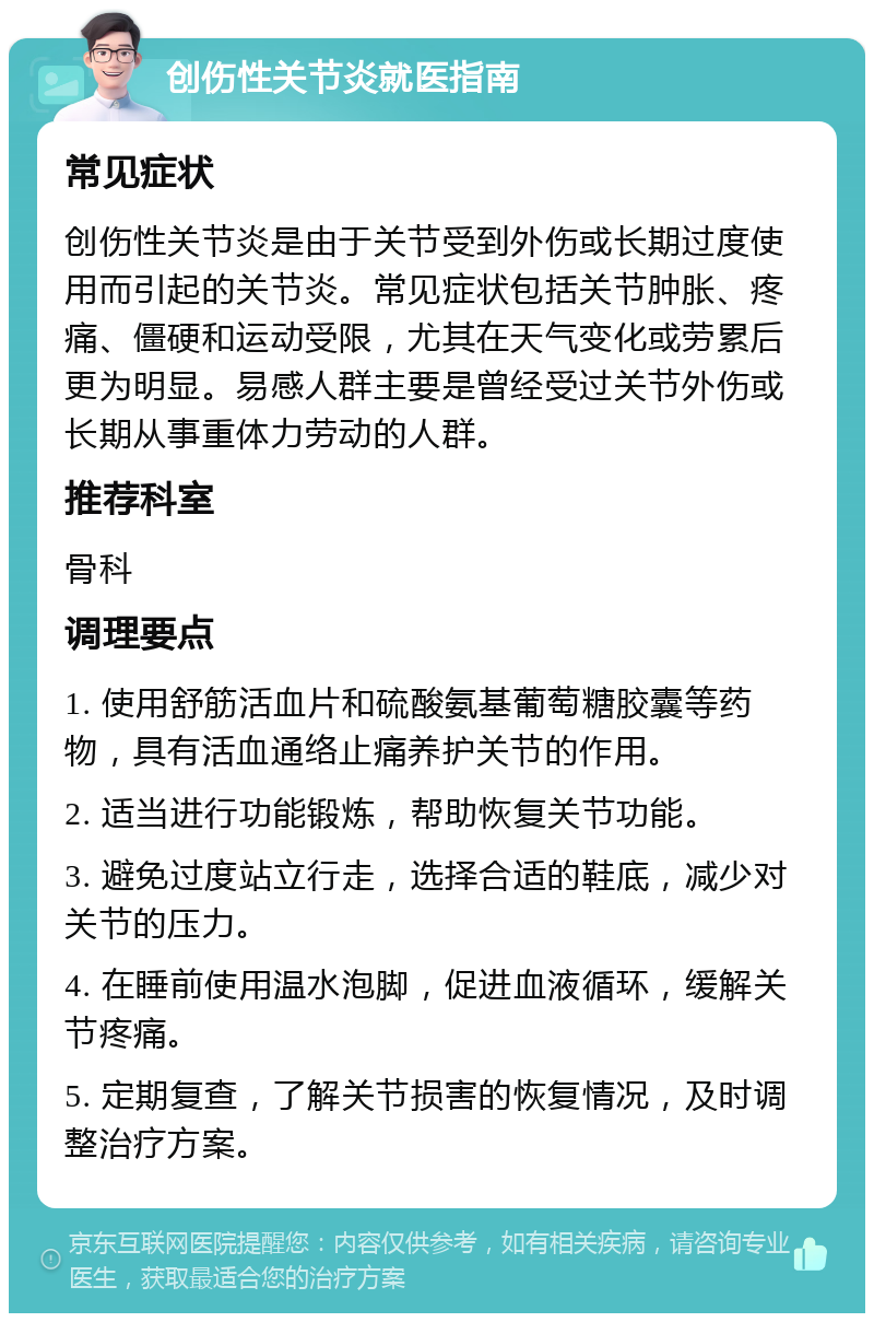 创伤性关节炎就医指南 常见症状 创伤性关节炎是由于关节受到外伤或长期过度使用而引起的关节炎。常见症状包括关节肿胀、疼痛、僵硬和运动受限，尤其在天气变化或劳累后更为明显。易感人群主要是曾经受过关节外伤或长期从事重体力劳动的人群。 推荐科室 骨科 调理要点 1. 使用舒筋活血片和硫酸氨基葡萄糖胶囊等药物，具有活血通络止痛养护关节的作用。 2. 适当进行功能锻炼，帮助恢复关节功能。 3. 避免过度站立行走，选择合适的鞋底，减少对关节的压力。 4. 在睡前使用温水泡脚，促进血液循环，缓解关节疼痛。 5. 定期复查，了解关节损害的恢复情况，及时调整治疗方案。