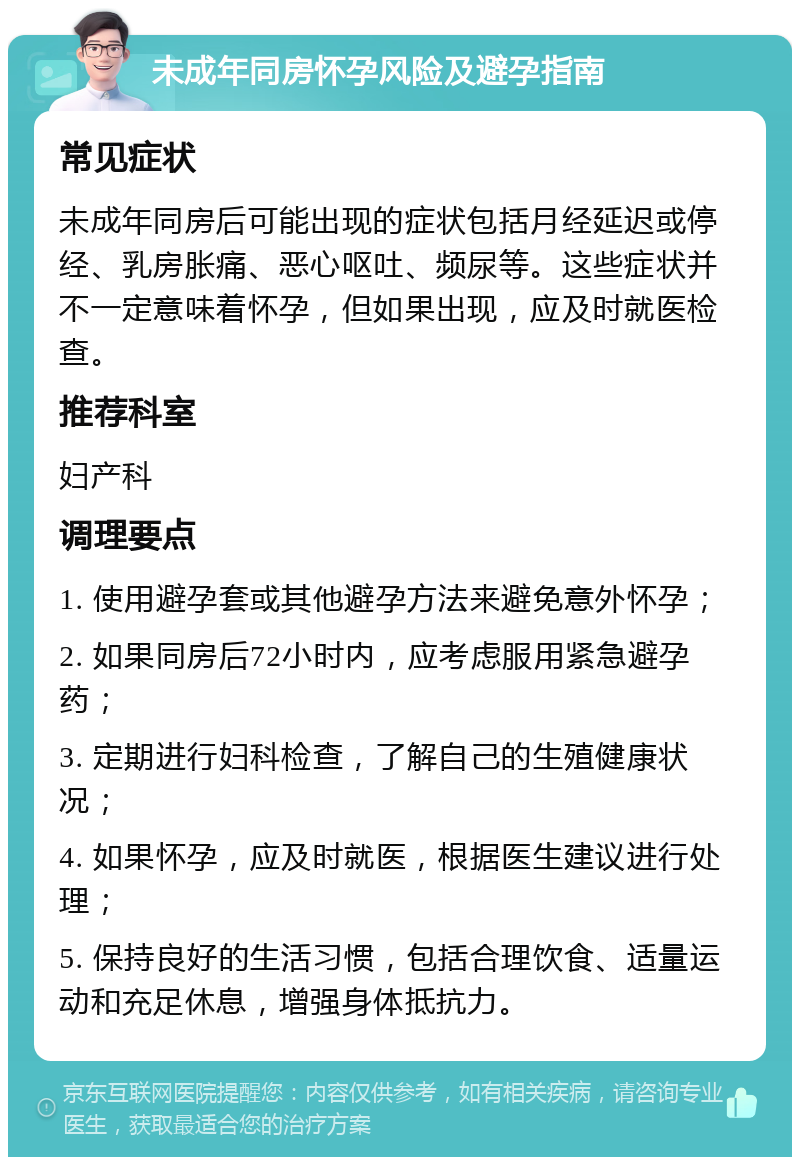 未成年同房怀孕风险及避孕指南 常见症状 未成年同房后可能出现的症状包括月经延迟或停经、乳房胀痛、恶心呕吐、频尿等。这些症状并不一定意味着怀孕，但如果出现，应及时就医检查。 推荐科室 妇产科 调理要点 1. 使用避孕套或其他避孕方法来避免意外怀孕； 2. 如果同房后72小时内，应考虑服用紧急避孕药； 3. 定期进行妇科检查，了解自己的生殖健康状况； 4. 如果怀孕，应及时就医，根据医生建议进行处理； 5. 保持良好的生活习惯，包括合理饮食、适量运动和充足休息，增强身体抵抗力。