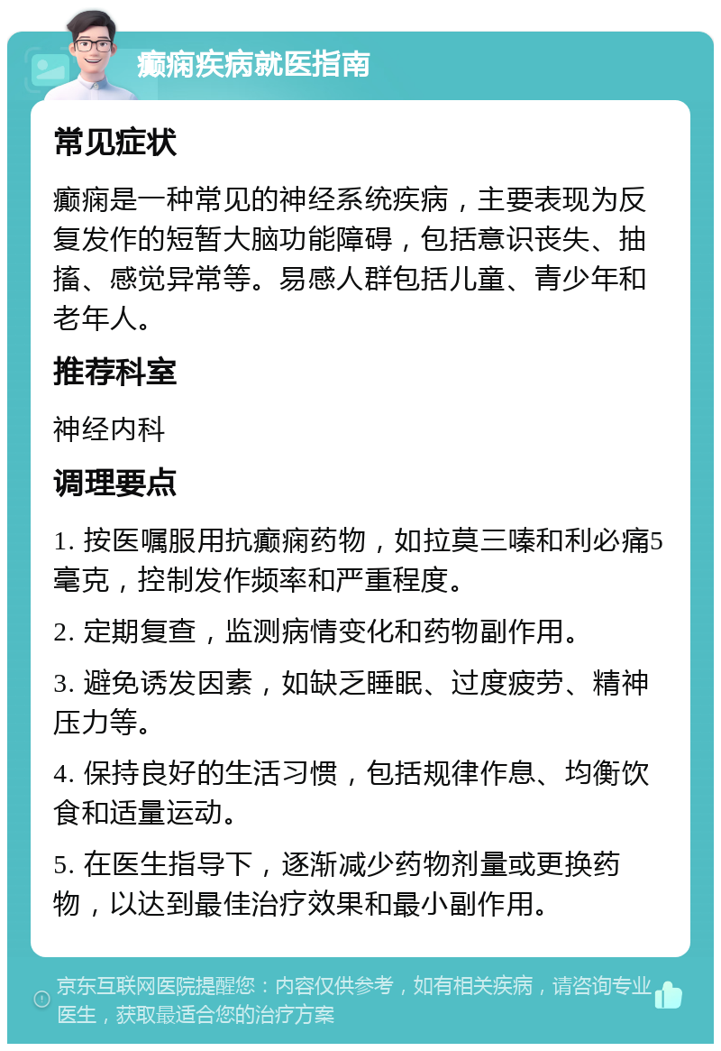 癫痫疾病就医指南 常见症状 癫痫是一种常见的神经系统疾病，主要表现为反复发作的短暂大脑功能障碍，包括意识丧失、抽搐、感觉异常等。易感人群包括儿童、青少年和老年人。 推荐科室 神经内科 调理要点 1. 按医嘱服用抗癫痫药物，如拉莫三嗪和利必痛5毫克，控制发作频率和严重程度。 2. 定期复查，监测病情变化和药物副作用。 3. 避免诱发因素，如缺乏睡眠、过度疲劳、精神压力等。 4. 保持良好的生活习惯，包括规律作息、均衡饮食和适量运动。 5. 在医生指导下，逐渐减少药物剂量或更换药物，以达到最佳治疗效果和最小副作用。