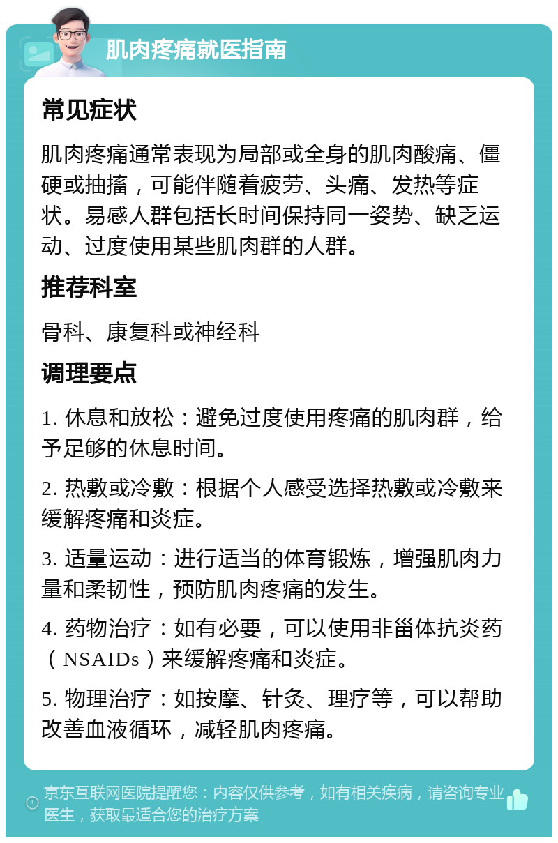 肌肉疼痛就医指南 常见症状 肌肉疼痛通常表现为局部或全身的肌肉酸痛、僵硬或抽搐，可能伴随着疲劳、头痛、发热等症状。易感人群包括长时间保持同一姿势、缺乏运动、过度使用某些肌肉群的人群。 推荐科室 骨科、康复科或神经科 调理要点 1. 休息和放松：避免过度使用疼痛的肌肉群，给予足够的休息时间。 2. 热敷或冷敷：根据个人感受选择热敷或冷敷来缓解疼痛和炎症。 3. 适量运动：进行适当的体育锻炼，增强肌肉力量和柔韧性，预防肌肉疼痛的发生。 4. 药物治疗：如有必要，可以使用非甾体抗炎药（NSAIDs）来缓解疼痛和炎症。 5. 物理治疗：如按摩、针灸、理疗等，可以帮助改善血液循环，减轻肌肉疼痛。