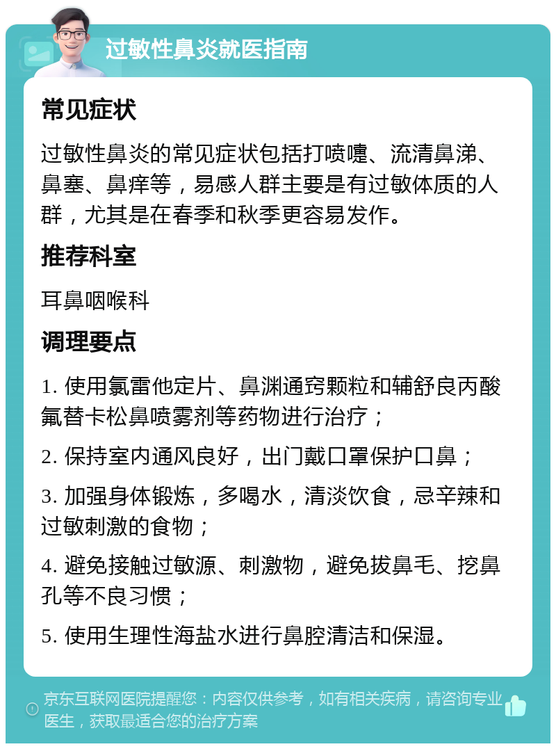 过敏性鼻炎就医指南 常见症状 过敏性鼻炎的常见症状包括打喷嚏、流清鼻涕、鼻塞、鼻痒等，易感人群主要是有过敏体质的人群，尤其是在春季和秋季更容易发作。 推荐科室 耳鼻咽喉科 调理要点 1. 使用氯雷他定片、鼻渊通窍颗粒和辅舒良丙酸氟替卡松鼻喷雾剂等药物进行治疗； 2. 保持室内通风良好，出门戴口罩保护口鼻； 3. 加强身体锻炼，多喝水，清淡饮食，忌辛辣和过敏刺激的食物； 4. 避免接触过敏源、刺激物，避免拔鼻毛、挖鼻孔等不良习惯； 5. 使用生理性海盐水进行鼻腔清洁和保湿。