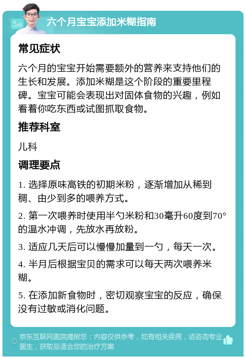 六个月宝宝添加米糊指南 常见症状 六个月的宝宝开始需要额外的营养来支持他们的生长和发展。添加米糊是这个阶段的重要里程碑。宝宝可能会表现出对固体食物的兴趣，例如看着你吃东西或试图抓取食物。 推荐科室 儿科 调理要点 1. 选择原味高铁的初期米粉，逐渐增加从稀到稠、由少到多的喂养方式。 2. 第一次喂养时使用半勺米粉和30毫升60度到70°的温水冲调，先放水再放粉。 3. 适应几天后可以慢慢加量到一勺，每天一次。 4. 半月后根据宝贝的需求可以每天两次喂养米糊。 5. 在添加新食物时，密切观察宝宝的反应，确保没有过敏或消化问题。