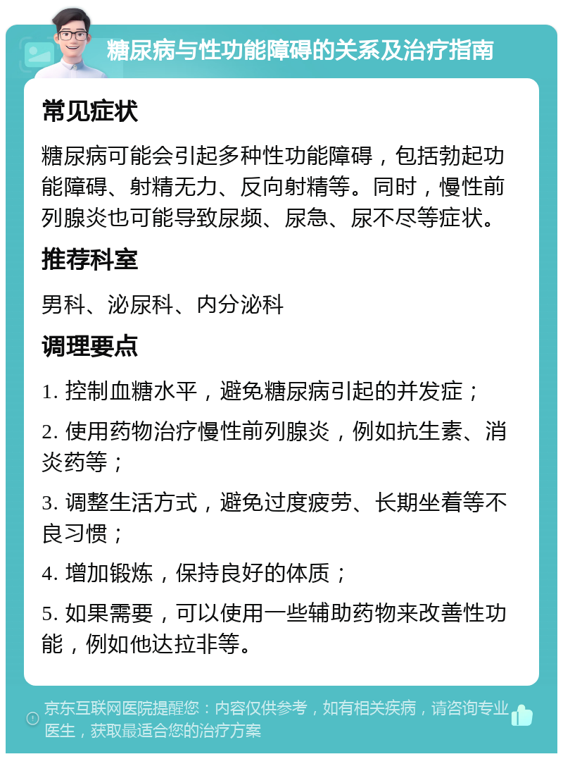 糖尿病与性功能障碍的关系及治疗指南 常见症状 糖尿病可能会引起多种性功能障碍，包括勃起功能障碍、射精无力、反向射精等。同时，慢性前列腺炎也可能导致尿频、尿急、尿不尽等症状。 推荐科室 男科、泌尿科、内分泌科 调理要点 1. 控制血糖水平，避免糖尿病引起的并发症； 2. 使用药物治疗慢性前列腺炎，例如抗生素、消炎药等； 3. 调整生活方式，避免过度疲劳、长期坐着等不良习惯； 4. 增加锻炼，保持良好的体质； 5. 如果需要，可以使用一些辅助药物来改善性功能，例如他达拉非等。