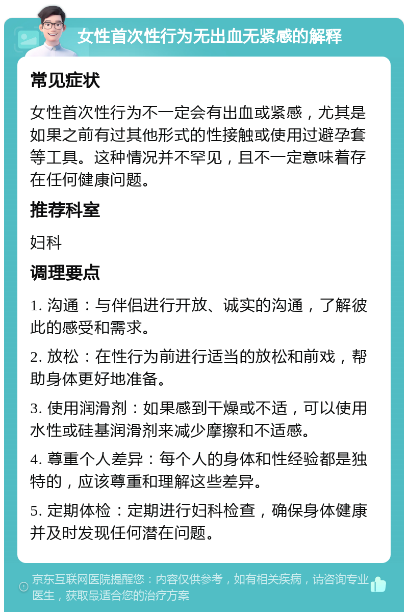 女性首次性行为无出血无紧感的解释 常见症状 女性首次性行为不一定会有出血或紧感，尤其是如果之前有过其他形式的性接触或使用过避孕套等工具。这种情况并不罕见，且不一定意味着存在任何健康问题。 推荐科室 妇科 调理要点 1. 沟通：与伴侣进行开放、诚实的沟通，了解彼此的感受和需求。 2. 放松：在性行为前进行适当的放松和前戏，帮助身体更好地准备。 3. 使用润滑剂：如果感到干燥或不适，可以使用水性或硅基润滑剂来减少摩擦和不适感。 4. 尊重个人差异：每个人的身体和性经验都是独特的，应该尊重和理解这些差异。 5. 定期体检：定期进行妇科检查，确保身体健康并及时发现任何潜在问题。