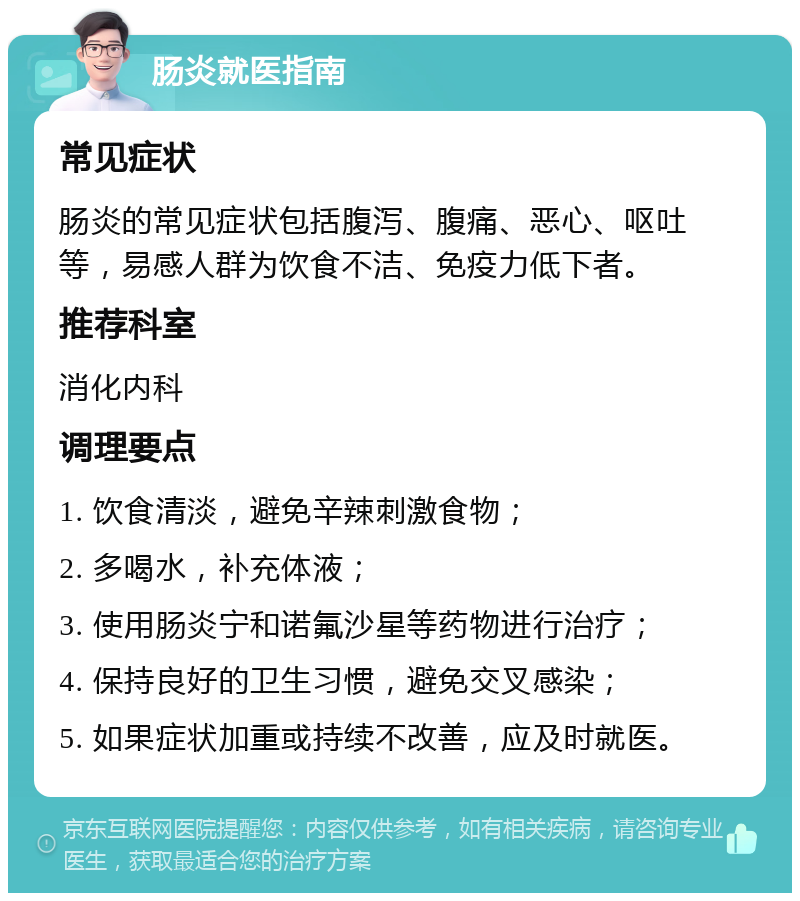 肠炎就医指南 常见症状 肠炎的常见症状包括腹泻、腹痛、恶心、呕吐等，易感人群为饮食不洁、免疫力低下者。 推荐科室 消化内科 调理要点 1. 饮食清淡，避免辛辣刺激食物； 2. 多喝水，补充体液； 3. 使用肠炎宁和诺氟沙星等药物进行治疗； 4. 保持良好的卫生习惯，避免交叉感染； 5. 如果症状加重或持续不改善，应及时就医。