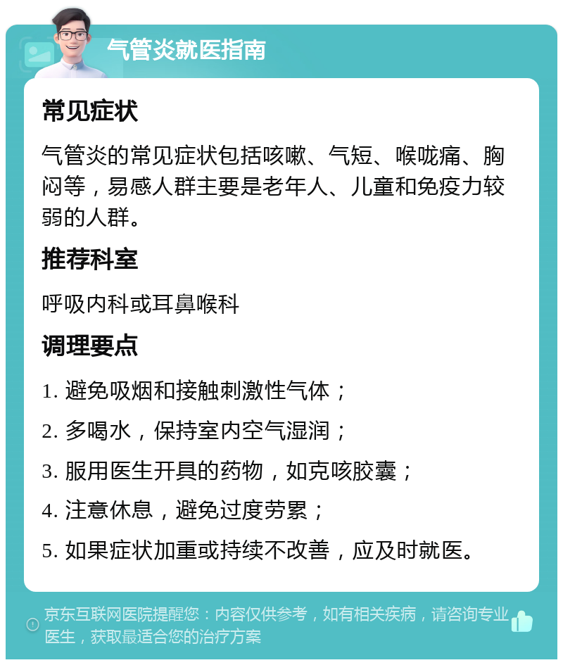 气管炎就医指南 常见症状 气管炎的常见症状包括咳嗽、气短、喉咙痛、胸闷等，易感人群主要是老年人、儿童和免疫力较弱的人群。 推荐科室 呼吸内科或耳鼻喉科 调理要点 1. 避免吸烟和接触刺激性气体； 2. 多喝水，保持室内空气湿润； 3. 服用医生开具的药物，如克咳胶囊； 4. 注意休息，避免过度劳累； 5. 如果症状加重或持续不改善，应及时就医。