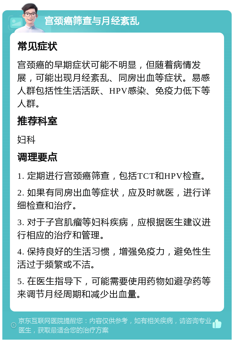 宫颈癌筛查与月经紊乱 常见症状 宫颈癌的早期症状可能不明显，但随着病情发展，可能出现月经紊乱、同房出血等症状。易感人群包括性生活活跃、HPV感染、免疫力低下等人群。 推荐科室 妇科 调理要点 1. 定期进行宫颈癌筛查，包括TCT和HPV检查。 2. 如果有同房出血等症状，应及时就医，进行详细检查和治疗。 3. 对于子宫肌瘤等妇科疾病，应根据医生建议进行相应的治疗和管理。 4. 保持良好的生活习惯，增强免疫力，避免性生活过于频繁或不洁。 5. 在医生指导下，可能需要使用药物如避孕药等来调节月经周期和减少出血量。