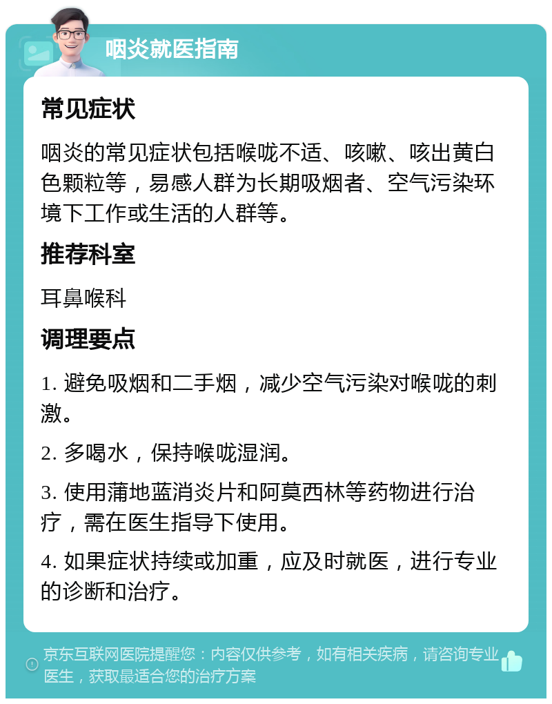 咽炎就医指南 常见症状 咽炎的常见症状包括喉咙不适、咳嗽、咳出黄白色颗粒等，易感人群为长期吸烟者、空气污染环境下工作或生活的人群等。 推荐科室 耳鼻喉科 调理要点 1. 避免吸烟和二手烟，减少空气污染对喉咙的刺激。 2. 多喝水，保持喉咙湿润。 3. 使用蒲地蓝消炎片和阿莫西林等药物进行治疗，需在医生指导下使用。 4. 如果症状持续或加重，应及时就医，进行专业的诊断和治疗。