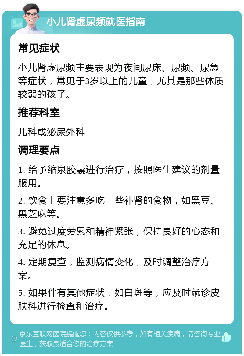 小儿肾虚尿频就医指南 常见症状 小儿肾虚尿频主要表现为夜间尿床、尿频、尿急等症状，常见于3岁以上的儿童，尤其是那些体质较弱的孩子。 推荐科室 儿科或泌尿外科 调理要点 1. 给予缩泉胶囊进行治疗，按照医生建议的剂量服用。 2. 饮食上要注意多吃一些补肾的食物，如黑豆、黑芝麻等。 3. 避免过度劳累和精神紧张，保持良好的心态和充足的休息。 4. 定期复查，监测病情变化，及时调整治疗方案。 5. 如果伴有其他症状，如白斑等，应及时就诊皮肤科进行检查和治疗。