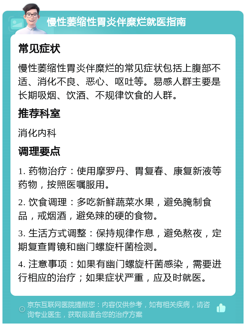 慢性萎缩性胃炎伴糜烂就医指南 常见症状 慢性萎缩性胃炎伴糜烂的常见症状包括上腹部不适、消化不良、恶心、呕吐等。易感人群主要是长期吸烟、饮酒、不规律饮食的人群。 推荐科室 消化内科 调理要点 1. 药物治疗：使用摩罗丹、胃复春、康复新液等药物，按照医嘱服用。 2. 饮食调理：多吃新鲜蔬菜水果，避免腌制食品，戒烟酒，避免辣的硬的食物。 3. 生活方式调整：保持规律作息，避免熬夜，定期复查胃镜和幽门螺旋杆菌检测。 4. 注意事项：如果有幽门螺旋杆菌感染，需要进行相应的治疗；如果症状严重，应及时就医。