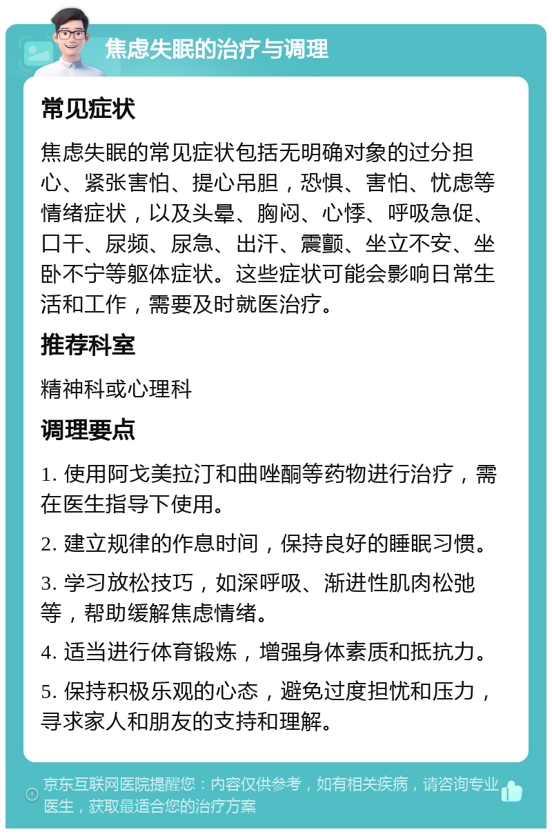 焦虑失眠的治疗与调理 常见症状 焦虑失眠的常见症状包括无明确对象的过分担心、紧张害怕、提心吊胆，恐惧、害怕、忧虑等情绪症状，以及头晕、胸闷、心悸、呼吸急促、口干、尿频、尿急、出汗、震颤、坐立不安、坐卧不宁等躯体症状。这些症状可能会影响日常生活和工作，需要及时就医治疗。 推荐科室 精神科或心理科 调理要点 1. 使用阿戈美拉汀和曲唑酮等药物进行治疗，需在医生指导下使用。 2. 建立规律的作息时间，保持良好的睡眠习惯。 3. 学习放松技巧，如深呼吸、渐进性肌肉松弛等，帮助缓解焦虑情绪。 4. 适当进行体育锻炼，增强身体素质和抵抗力。 5. 保持积极乐观的心态，避免过度担忧和压力，寻求家人和朋友的支持和理解。