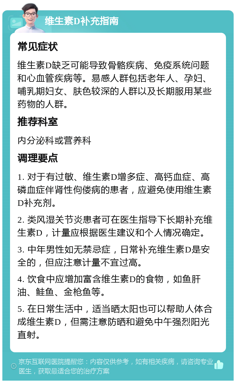 维生素D补充指南 常见症状 维生素D缺乏可能导致骨骼疾病、免疫系统问题和心血管疾病等。易感人群包括老年人、孕妇、哺乳期妇女、肤色较深的人群以及长期服用某些药物的人群。 推荐科室 内分泌科或营养科 调理要点 1. 对于有过敏、维生素D增多症、高钙血症、高磷血症伴肾性佝偻病的患者，应避免使用维生素D补充剂。 2. 类风湿关节炎患者可在医生指导下长期补充维生素D，计量应根据医生建议和个人情况确定。 3. 中年男性如无禁忌症，日常补充维生素D是安全的，但应注意计量不宜过高。 4. 饮食中应增加富含维生素D的食物，如鱼肝油、鲑鱼、金枪鱼等。 5. 在日常生活中，适当晒太阳也可以帮助人体合成维生素D，但需注意防晒和避免中午强烈阳光直射。