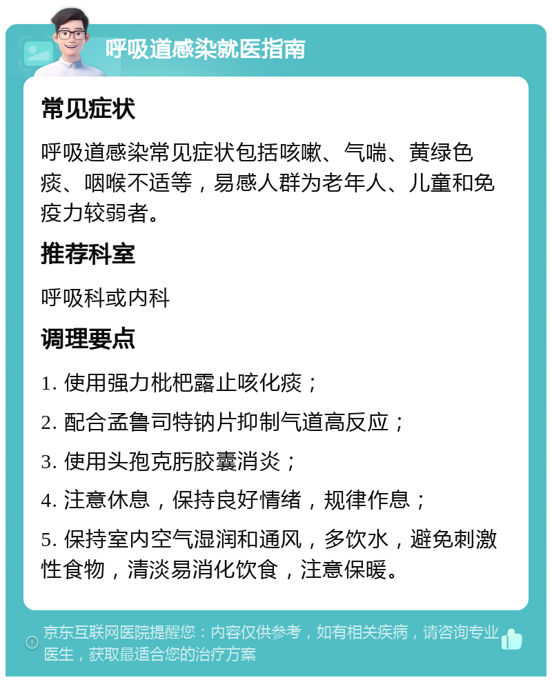 呼吸道感染就医指南 常见症状 呼吸道感染常见症状包括咳嗽、气喘、黄绿色痰、咽喉不适等，易感人群为老年人、儿童和免疫力较弱者。 推荐科室 呼吸科或内科 调理要点 1. 使用强力枇杷露止咳化痰； 2. 配合孟鲁司特钠片抑制气道高反应； 3. 使用头孢克肟胶囊消炎； 4. 注意休息，保持良好情绪，规律作息； 5. 保持室内空气湿润和通风，多饮水，避免刺激性食物，清淡易消化饮食，注意保暖。