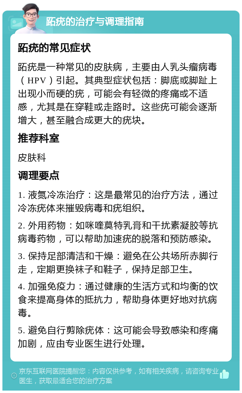 跖疣的治疗与调理指南 跖疣的常见症状 跖疣是一种常见的皮肤病，主要由人乳头瘤病毒（HPV）引起。其典型症状包括：脚底或脚趾上出现小而硬的疣，可能会有轻微的疼痛或不适感，尤其是在穿鞋或走路时。这些疣可能会逐渐增大，甚至融合成更大的疣块。 推荐科室 皮肤科 调理要点 1. 液氮冷冻治疗：这是最常见的治疗方法，通过冷冻疣体来摧毁病毒和疣组织。 2. 外用药物：如咪喹莫特乳膏和干扰素凝胶等抗病毒药物，可以帮助加速疣的脱落和预防感染。 3. 保持足部清洁和干燥：避免在公共场所赤脚行走，定期更换袜子和鞋子，保持足部卫生。 4. 加强免疫力：通过健康的生活方式和均衡的饮食来提高身体的抵抗力，帮助身体更好地对抗病毒。 5. 避免自行剪除疣体：这可能会导致感染和疼痛加剧，应由专业医生进行处理。