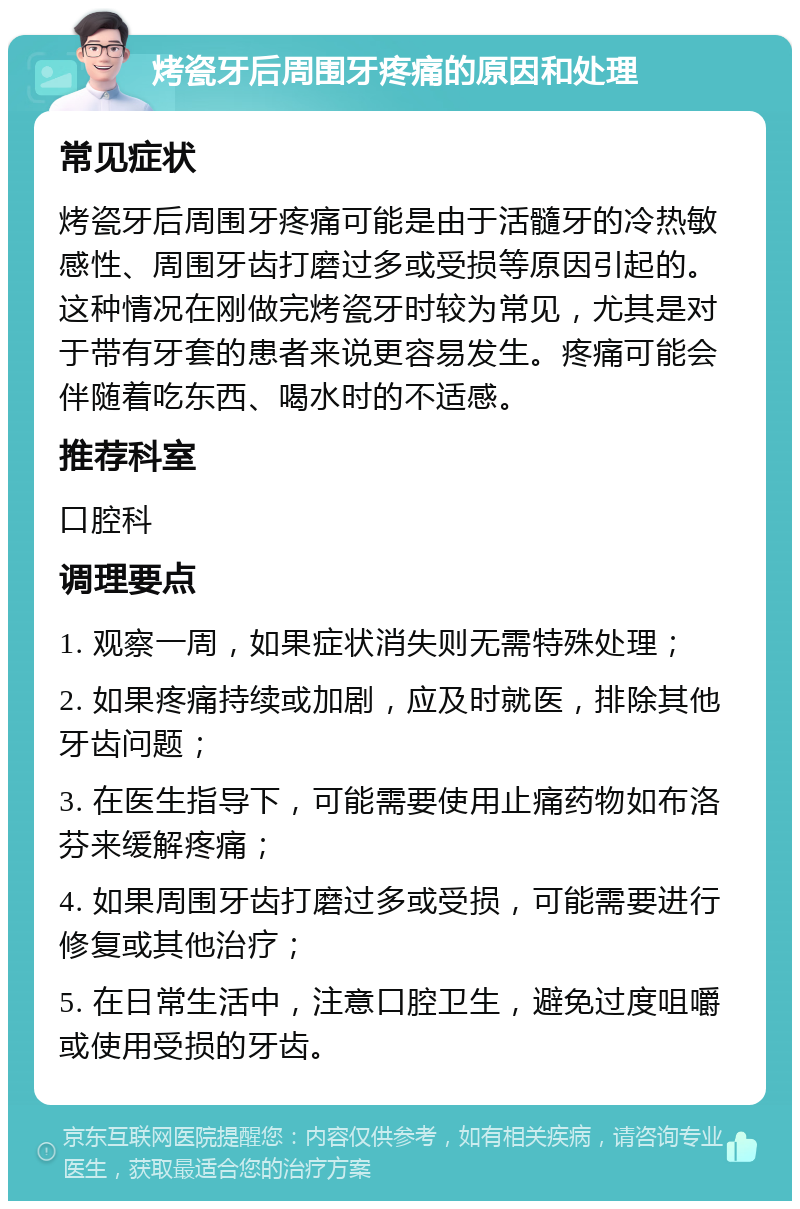 烤瓷牙后周围牙疼痛的原因和处理 常见症状 烤瓷牙后周围牙疼痛可能是由于活髓牙的冷热敏感性、周围牙齿打磨过多或受损等原因引起的。这种情况在刚做完烤瓷牙时较为常见，尤其是对于带有牙套的患者来说更容易发生。疼痛可能会伴随着吃东西、喝水时的不适感。 推荐科室 口腔科 调理要点 1. 观察一周，如果症状消失则无需特殊处理； 2. 如果疼痛持续或加剧，应及时就医，排除其他牙齿问题； 3. 在医生指导下，可能需要使用止痛药物如布洛芬来缓解疼痛； 4. 如果周围牙齿打磨过多或受损，可能需要进行修复或其他治疗； 5. 在日常生活中，注意口腔卫生，避免过度咀嚼或使用受损的牙齿。