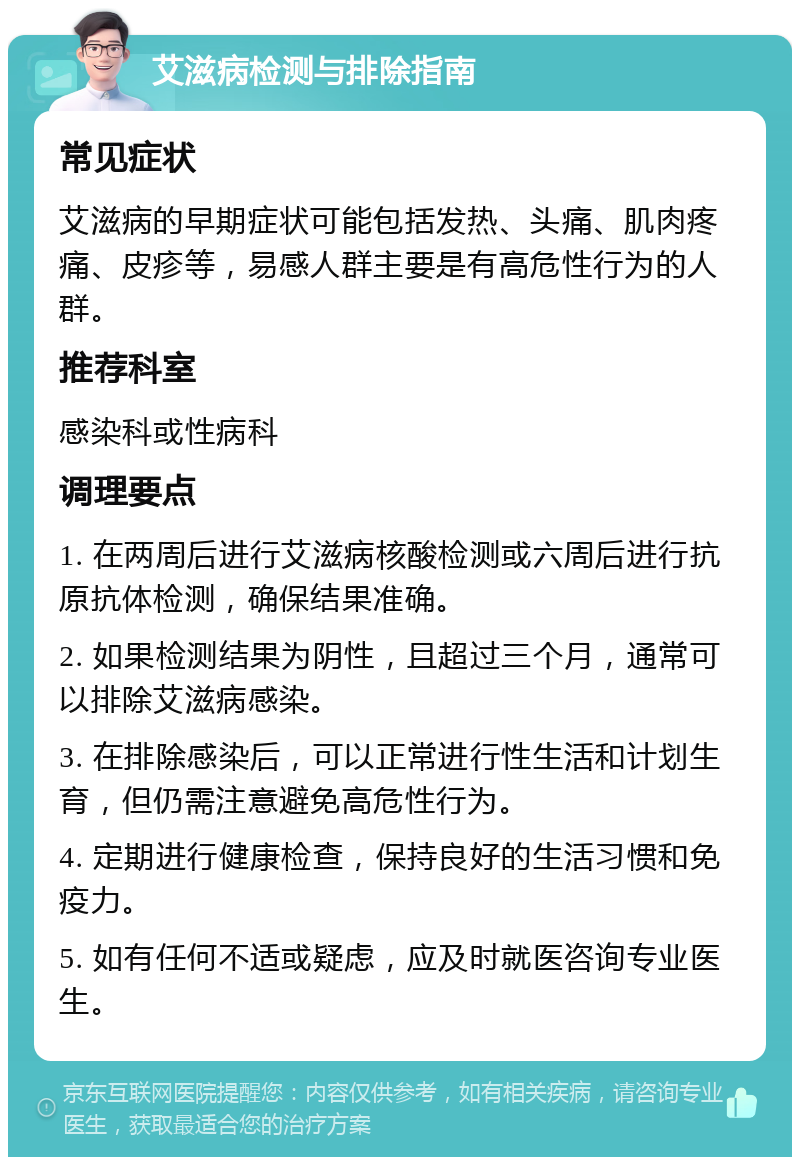 艾滋病检测与排除指南 常见症状 艾滋病的早期症状可能包括发热、头痛、肌肉疼痛、皮疹等，易感人群主要是有高危性行为的人群。 推荐科室 感染科或性病科 调理要点 1. 在两周后进行艾滋病核酸检测或六周后进行抗原抗体检测，确保结果准确。 2. 如果检测结果为阴性，且超过三个月，通常可以排除艾滋病感染。 3. 在排除感染后，可以正常进行性生活和计划生育，但仍需注意避免高危性行为。 4. 定期进行健康检查，保持良好的生活习惯和免疫力。 5. 如有任何不适或疑虑，应及时就医咨询专业医生。