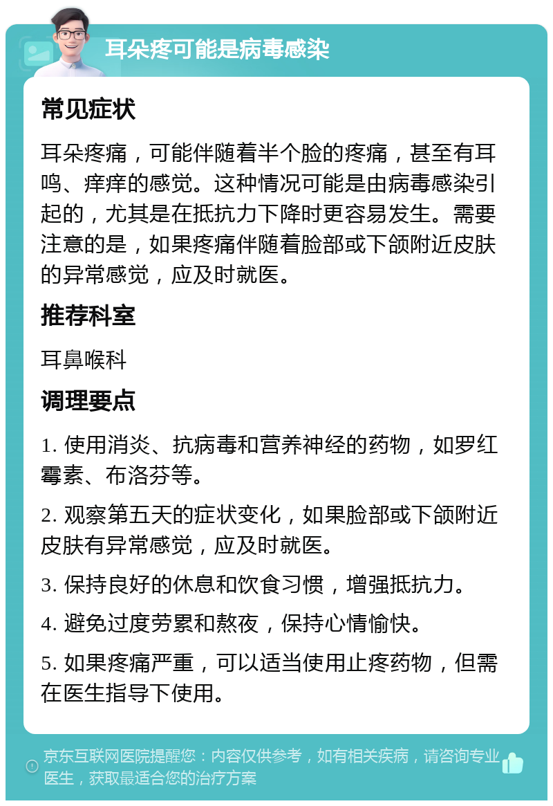 耳朵疼可能是病毒感染 常见症状 耳朵疼痛，可能伴随着半个脸的疼痛，甚至有耳鸣、痒痒的感觉。这种情况可能是由病毒感染引起的，尤其是在抵抗力下降时更容易发生。需要注意的是，如果疼痛伴随着脸部或下颌附近皮肤的异常感觉，应及时就医。 推荐科室 耳鼻喉科 调理要点 1. 使用消炎、抗病毒和营养神经的药物，如罗红霉素、布洛芬等。 2. 观察第五天的症状变化，如果脸部或下颌附近皮肤有异常感觉，应及时就医。 3. 保持良好的休息和饮食习惯，增强抵抗力。 4. 避免过度劳累和熬夜，保持心情愉快。 5. 如果疼痛严重，可以适当使用止疼药物，但需在医生指导下使用。