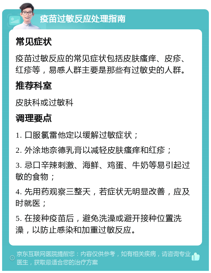 疫苗过敏反应处理指南 常见症状 疫苗过敏反应的常见症状包括皮肤瘙痒、皮疹、红疹等，易感人群主要是那些有过敏史的人群。 推荐科室 皮肤科或过敏科 调理要点 1. 口服氯雷他定以缓解过敏症状； 2. 外涂地奈德乳膏以减轻皮肤瘙痒和红疹； 3. 忌口辛辣刺激、海鲜、鸡蛋、牛奶等易引起过敏的食物； 4. 先用药观察三整天，若症状无明显改善，应及时就医； 5. 在接种疫苗后，避免洗澡或避开接种位置洗澡，以防止感染和加重过敏反应。