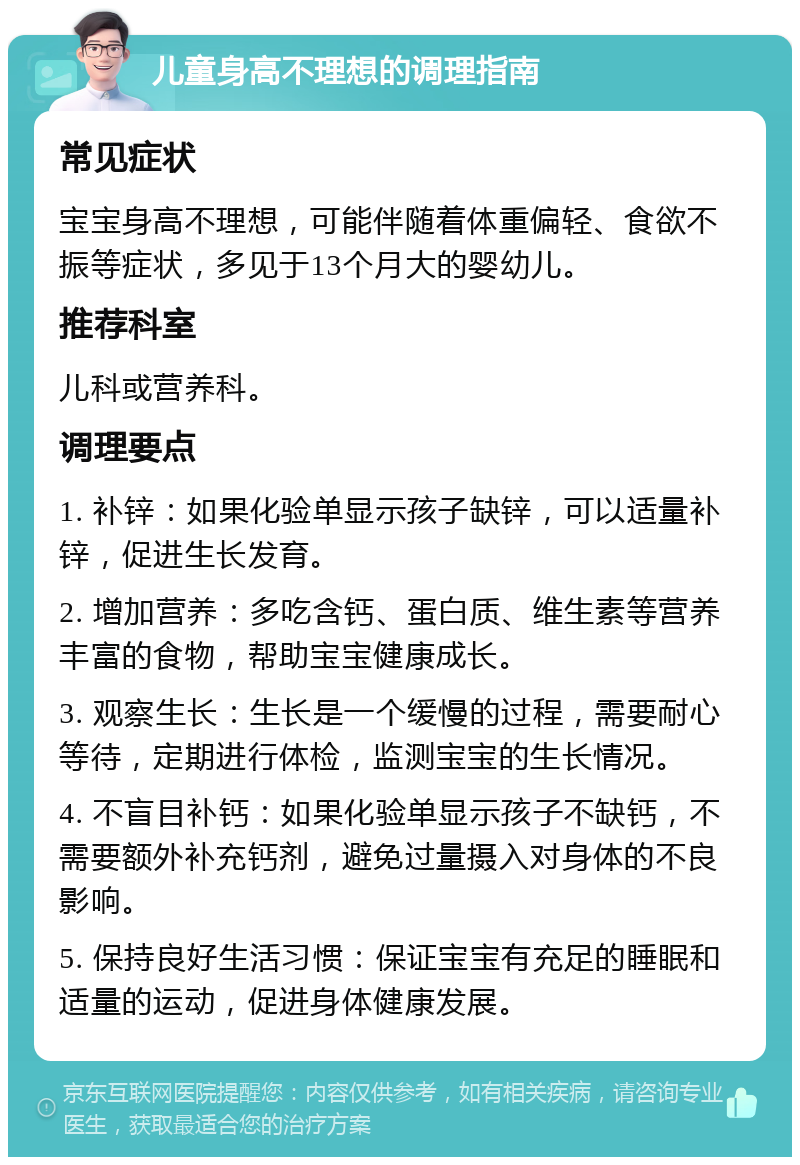 儿童身高不理想的调理指南 常见症状 宝宝身高不理想，可能伴随着体重偏轻、食欲不振等症状，多见于13个月大的婴幼儿。 推荐科室 儿科或营养科。 调理要点 1. 补锌：如果化验单显示孩子缺锌，可以适量补锌，促进生长发育。 2. 增加营养：多吃含钙、蛋白质、维生素等营养丰富的食物，帮助宝宝健康成长。 3. 观察生长：生长是一个缓慢的过程，需要耐心等待，定期进行体检，监测宝宝的生长情况。 4. 不盲目补钙：如果化验单显示孩子不缺钙，不需要额外补充钙剂，避免过量摄入对身体的不良影响。 5. 保持良好生活习惯：保证宝宝有充足的睡眠和适量的运动，促进身体健康发展。