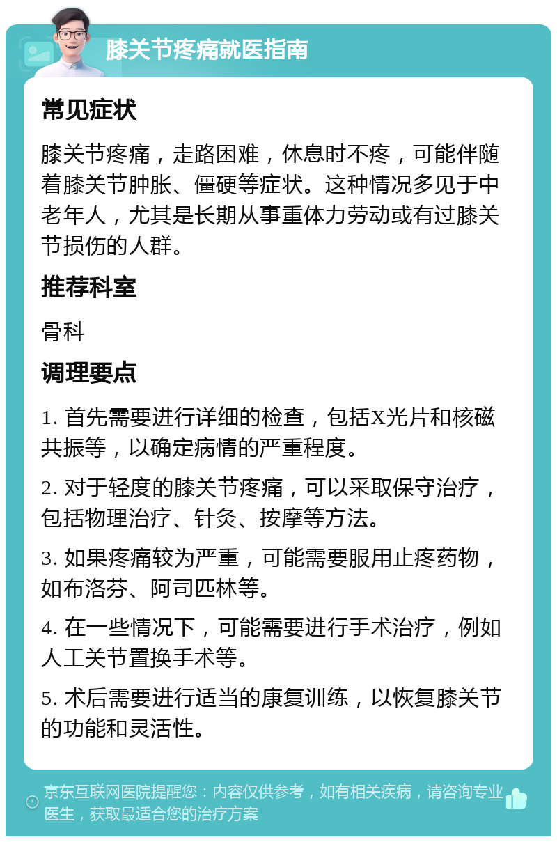 膝关节疼痛就医指南 常见症状 膝关节疼痛，走路困难，休息时不疼，可能伴随着膝关节肿胀、僵硬等症状。这种情况多见于中老年人，尤其是长期从事重体力劳动或有过膝关节损伤的人群。 推荐科室 骨科 调理要点 1. 首先需要进行详细的检查，包括X光片和核磁共振等，以确定病情的严重程度。 2. 对于轻度的膝关节疼痛，可以采取保守治疗，包括物理治疗、针灸、按摩等方法。 3. 如果疼痛较为严重，可能需要服用止疼药物，如布洛芬、阿司匹林等。 4. 在一些情况下，可能需要进行手术治疗，例如人工关节置换手术等。 5. 术后需要进行适当的康复训练，以恢复膝关节的功能和灵活性。