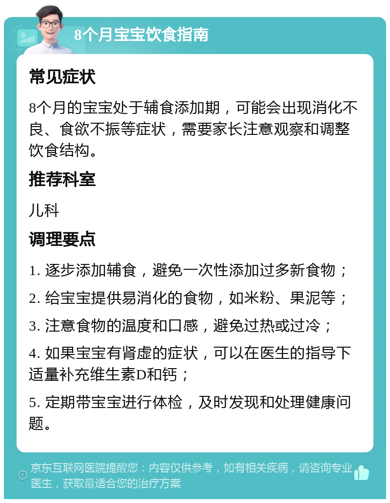 8个月宝宝饮食指南 常见症状 8个月的宝宝处于辅食添加期，可能会出现消化不良、食欲不振等症状，需要家长注意观察和调整饮食结构。 推荐科室 儿科 调理要点 1. 逐步添加辅食，避免一次性添加过多新食物； 2. 给宝宝提供易消化的食物，如米粉、果泥等； 3. 注意食物的温度和口感，避免过热或过冷； 4. 如果宝宝有肾虚的症状，可以在医生的指导下适量补充维生素D和钙； 5. 定期带宝宝进行体检，及时发现和处理健康问题。