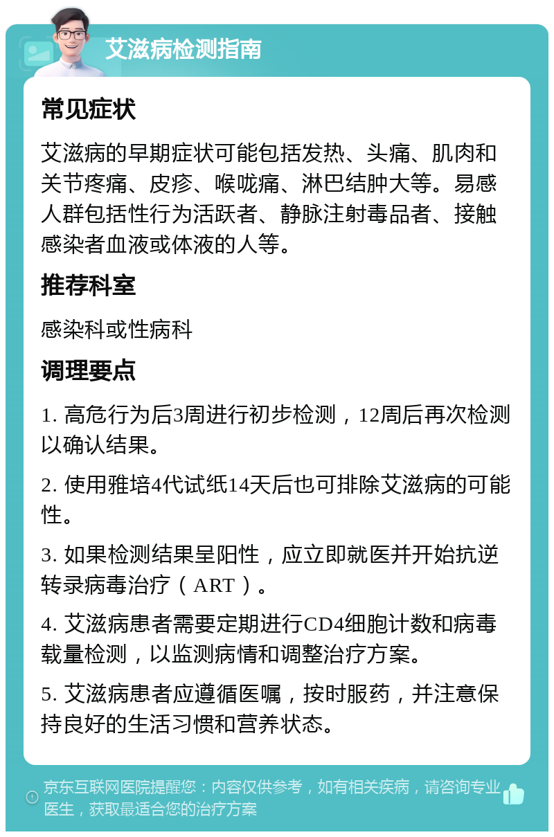 艾滋病检测指南 常见症状 艾滋病的早期症状可能包括发热、头痛、肌肉和关节疼痛、皮疹、喉咙痛、淋巴结肿大等。易感人群包括性行为活跃者、静脉注射毒品者、接触感染者血液或体液的人等。 推荐科室 感染科或性病科 调理要点 1. 高危行为后3周进行初步检测，12周后再次检测以确认结果。 2. 使用雅培4代试纸14天后也可排除艾滋病的可能性。 3. 如果检测结果呈阳性，应立即就医并开始抗逆转录病毒治疗（ART）。 4. 艾滋病患者需要定期进行CD4细胞计数和病毒载量检测，以监测病情和调整治疗方案。 5. 艾滋病患者应遵循医嘱，按时服药，并注意保持良好的生活习惯和营养状态。