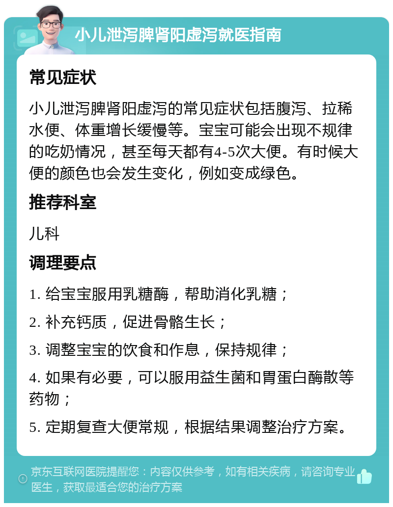 小儿泄泻脾肾阳虚泻就医指南 常见症状 小儿泄泻脾肾阳虚泻的常见症状包括腹泻、拉稀水便、体重增长缓慢等。宝宝可能会出现不规律的吃奶情况，甚至每天都有4-5次大便。有时候大便的颜色也会发生变化，例如变成绿色。 推荐科室 儿科 调理要点 1. 给宝宝服用乳糖酶，帮助消化乳糖； 2. 补充钙质，促进骨骼生长； 3. 调整宝宝的饮食和作息，保持规律； 4. 如果有必要，可以服用益生菌和胃蛋白酶散等药物； 5. 定期复查大便常规，根据结果调整治疗方案。