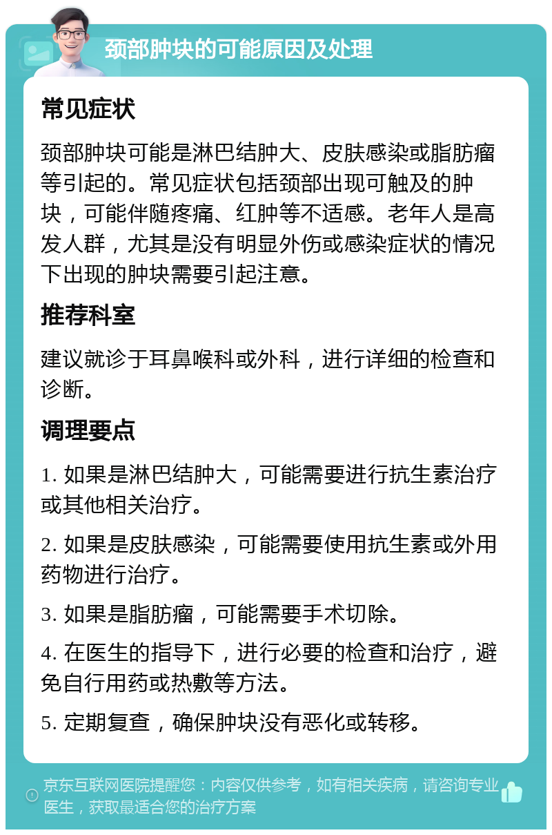 颈部肿块的可能原因及处理 常见症状 颈部肿块可能是淋巴结肿大、皮肤感染或脂肪瘤等引起的。常见症状包括颈部出现可触及的肿块，可能伴随疼痛、红肿等不适感。老年人是高发人群，尤其是没有明显外伤或感染症状的情况下出现的肿块需要引起注意。 推荐科室 建议就诊于耳鼻喉科或外科，进行详细的检查和诊断。 调理要点 1. 如果是淋巴结肿大，可能需要进行抗生素治疗或其他相关治疗。 2. 如果是皮肤感染，可能需要使用抗生素或外用药物进行治疗。 3. 如果是脂肪瘤，可能需要手术切除。 4. 在医生的指导下，进行必要的检查和治疗，避免自行用药或热敷等方法。 5. 定期复查，确保肿块没有恶化或转移。