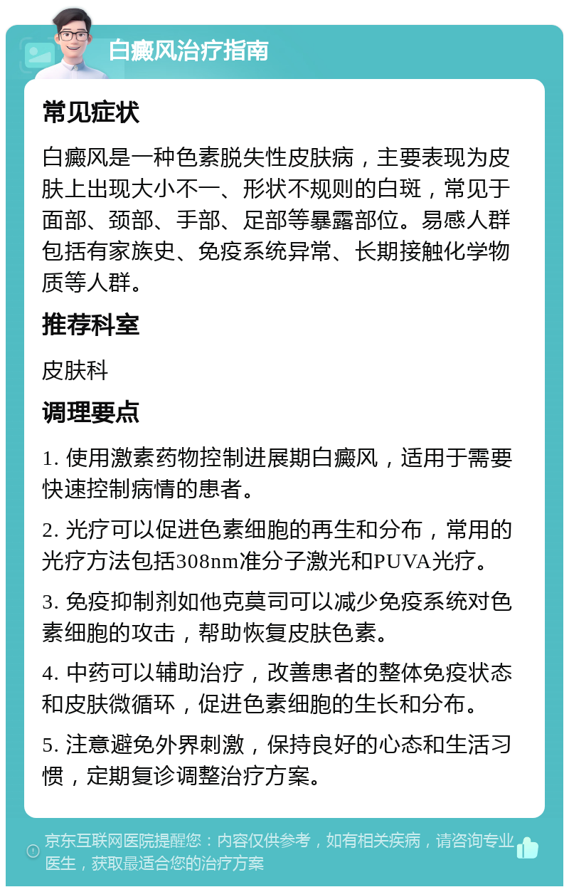 白癜风治疗指南 常见症状 白癜风是一种色素脱失性皮肤病，主要表现为皮肤上出现大小不一、形状不规则的白斑，常见于面部、颈部、手部、足部等暴露部位。易感人群包括有家族史、免疫系统异常、长期接触化学物质等人群。 推荐科室 皮肤科 调理要点 1. 使用激素药物控制进展期白癜风，适用于需要快速控制病情的患者。 2. 光疗可以促进色素细胞的再生和分布，常用的光疗方法包括308nm准分子激光和PUVA光疗。 3. 免疫抑制剂如他克莫司可以减少免疫系统对色素细胞的攻击，帮助恢复皮肤色素。 4. 中药可以辅助治疗，改善患者的整体免疫状态和皮肤微循环，促进色素细胞的生长和分布。 5. 注意避免外界刺激，保持良好的心态和生活习惯，定期复诊调整治疗方案。